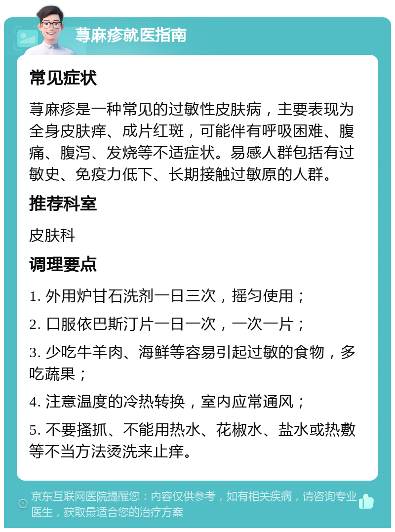 荨麻疹就医指南 常见症状 荨麻疹是一种常见的过敏性皮肤病，主要表现为全身皮肤痒、成片红斑，可能伴有呼吸困难、腹痛、腹泻、发烧等不适症状。易感人群包括有过敏史、免疫力低下、长期接触过敏原的人群。 推荐科室 皮肤科 调理要点 1. 外用炉甘石洗剂一日三次，摇匀使用； 2. 口服依巴斯汀片一日一次，一次一片； 3. 少吃牛羊肉、海鲜等容易引起过敏的食物，多吃蔬果； 4. 注意温度的冷热转换，室内应常通风； 5. 不要搔抓、不能用热水、花椒水、盐水或热敷等不当方法烫洗来止痒。