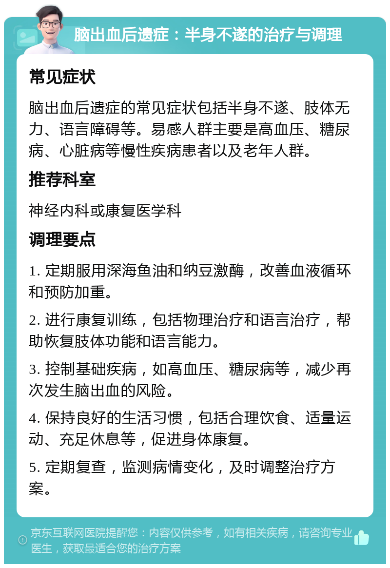 脑出血后遗症：半身不遂的治疗与调理 常见症状 脑出血后遗症的常见症状包括半身不遂、肢体无力、语言障碍等。易感人群主要是高血压、糖尿病、心脏病等慢性疾病患者以及老年人群。 推荐科室 神经内科或康复医学科 调理要点 1. 定期服用深海鱼油和纳豆激酶，改善血液循环和预防加重。 2. 进行康复训练，包括物理治疗和语言治疗，帮助恢复肢体功能和语言能力。 3. 控制基础疾病，如高血压、糖尿病等，减少再次发生脑出血的风险。 4. 保持良好的生活习惯，包括合理饮食、适量运动、充足休息等，促进身体康复。 5. 定期复查，监测病情变化，及时调整治疗方案。