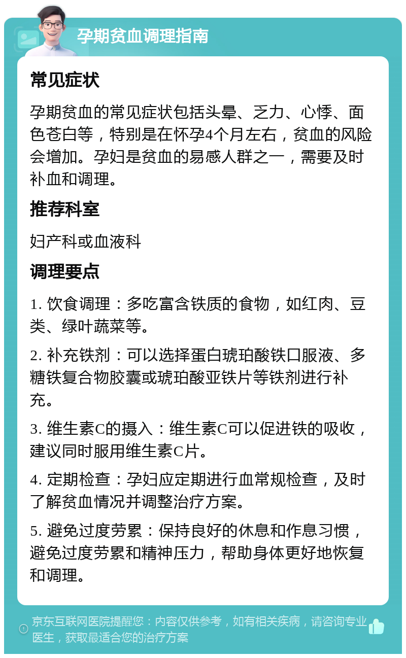 孕期贫血调理指南 常见症状 孕期贫血的常见症状包括头晕、乏力、心悸、面色苍白等，特别是在怀孕4个月左右，贫血的风险会增加。孕妇是贫血的易感人群之一，需要及时补血和调理。 推荐科室 妇产科或血液科 调理要点 1. 饮食调理：多吃富含铁质的食物，如红肉、豆类、绿叶蔬菜等。 2. 补充铁剂：可以选择蛋白琥珀酸铁口服液、多糖铁复合物胶囊或琥珀酸亚铁片等铁剂进行补充。 3. 维生素C的摄入：维生素C可以促进铁的吸收，建议同时服用维生素C片。 4. 定期检查：孕妇应定期进行血常规检查，及时了解贫血情况并调整治疗方案。 5. 避免过度劳累：保持良好的休息和作息习惯，避免过度劳累和精神压力，帮助身体更好地恢复和调理。