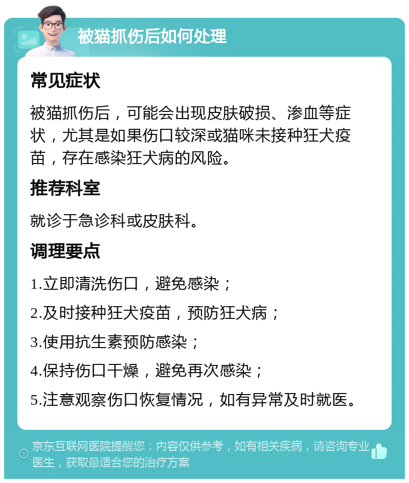 被猫抓伤后如何处理 常见症状 被猫抓伤后，可能会出现皮肤破损、渗血等症状，尤其是如果伤口较深或猫咪未接种狂犬疫苗，存在感染狂犬病的风险。 推荐科室 就诊于急诊科或皮肤科。 调理要点 1.立即清洗伤口，避免感染； 2.及时接种狂犬疫苗，预防狂犬病； 3.使用抗生素预防感染； 4.保持伤口干燥，避免再次感染； 5.注意观察伤口恢复情况，如有异常及时就医。