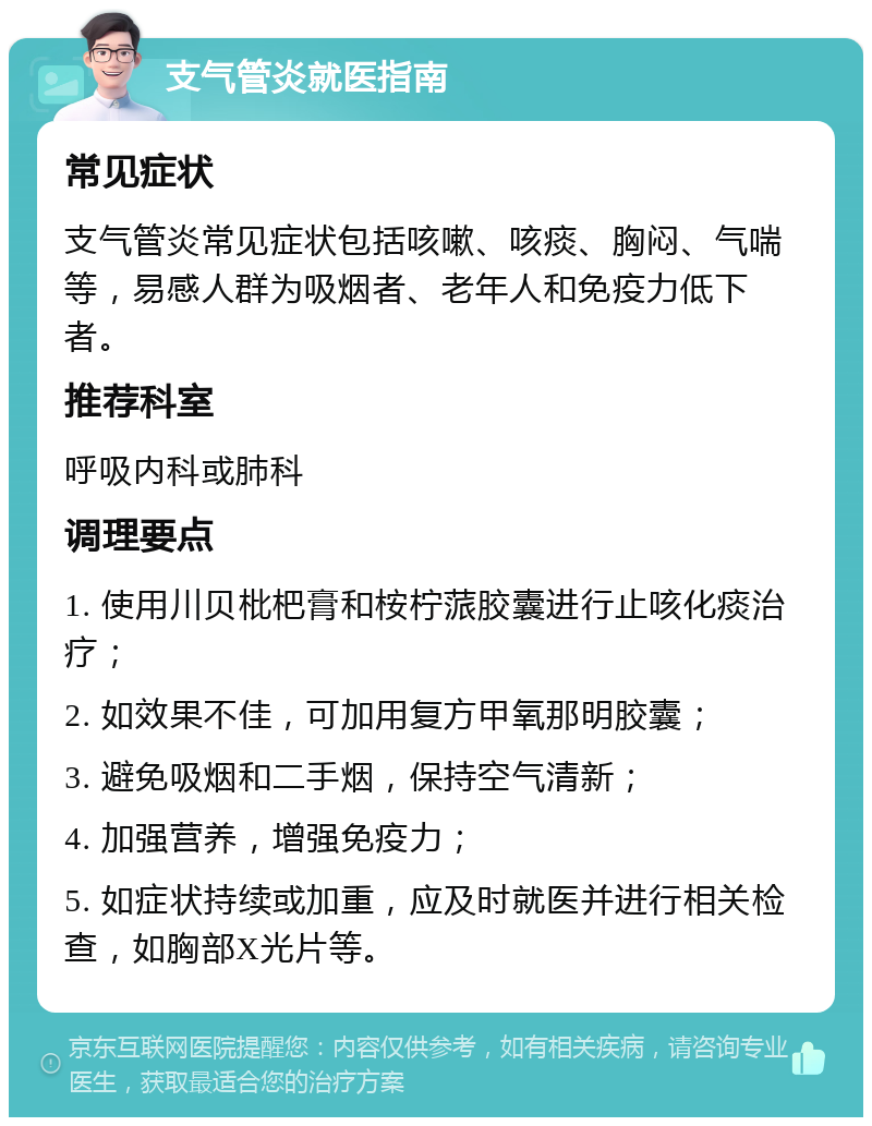 支气管炎就医指南 常见症状 支气管炎常见症状包括咳嗽、咳痰、胸闷、气喘等，易感人群为吸烟者、老年人和免疫力低下者。 推荐科室 呼吸内科或肺科 调理要点 1. 使用川贝枇杷膏和桉柠蒎胶囊进行止咳化痰治疗； 2. 如效果不佳，可加用复方甲氧那明胶囊； 3. 避免吸烟和二手烟，保持空气清新； 4. 加强营养，增强免疫力； 5. 如症状持续或加重，应及时就医并进行相关检查，如胸部X光片等。