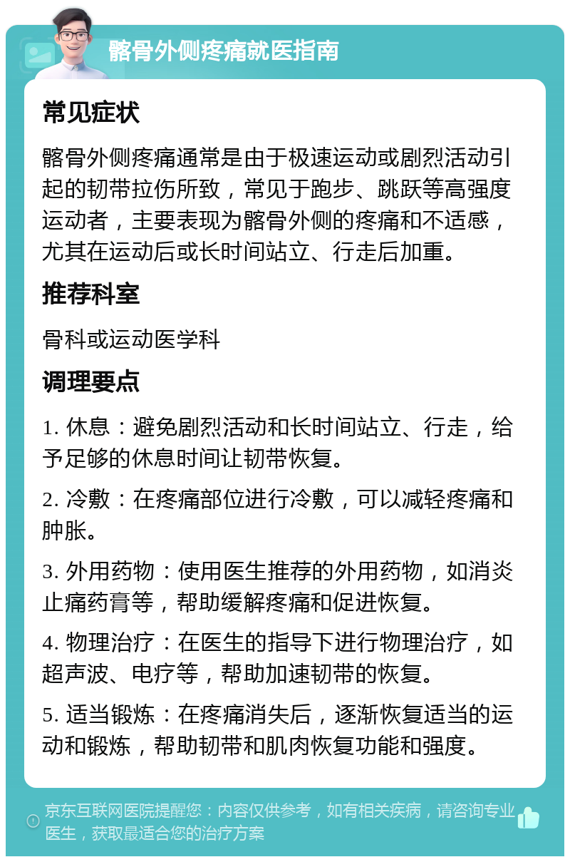 髂骨外侧疼痛就医指南 常见症状 髂骨外侧疼痛通常是由于极速运动或剧烈活动引起的韧带拉伤所致，常见于跑步、跳跃等高强度运动者，主要表现为髂骨外侧的疼痛和不适感，尤其在运动后或长时间站立、行走后加重。 推荐科室 骨科或运动医学科 调理要点 1. 休息：避免剧烈活动和长时间站立、行走，给予足够的休息时间让韧带恢复。 2. 冷敷：在疼痛部位进行冷敷，可以减轻疼痛和肿胀。 3. 外用药物：使用医生推荐的外用药物，如消炎止痛药膏等，帮助缓解疼痛和促进恢复。 4. 物理治疗：在医生的指导下进行物理治疗，如超声波、电疗等，帮助加速韧带的恢复。 5. 适当锻炼：在疼痛消失后，逐渐恢复适当的运动和锻炼，帮助韧带和肌肉恢复功能和强度。