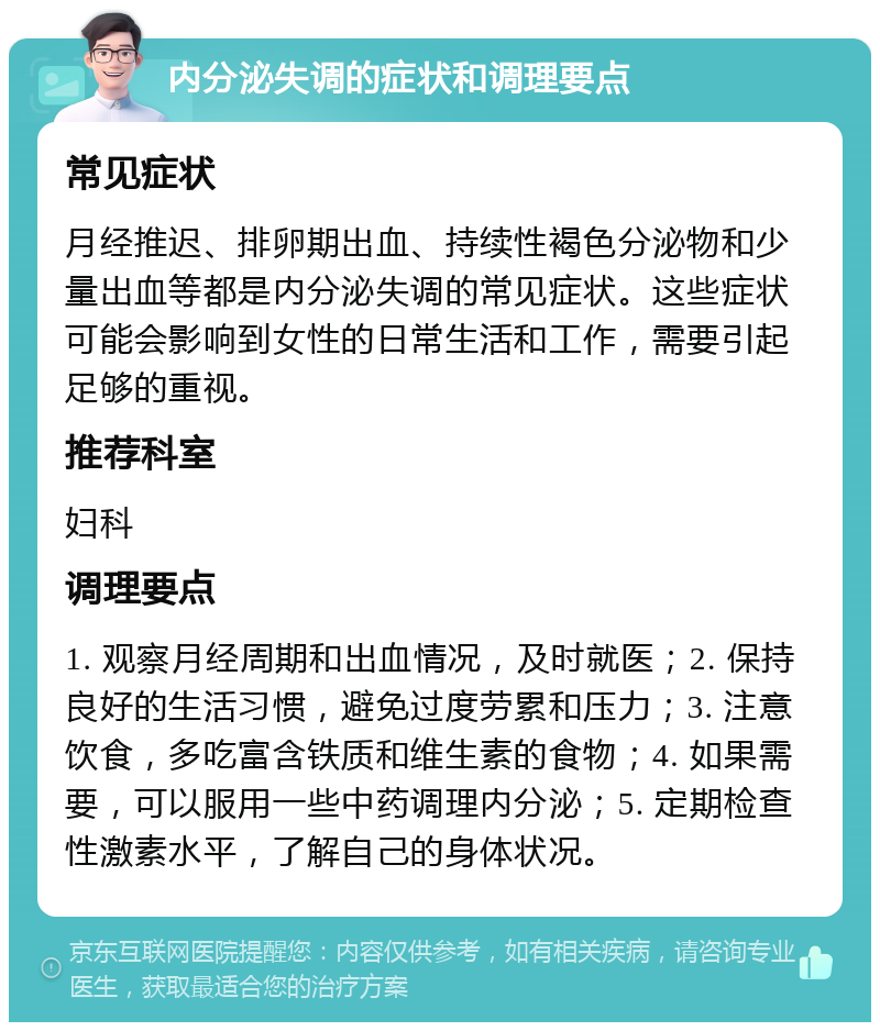 内分泌失调的症状和调理要点 常见症状 月经推迟、排卵期出血、持续性褐色分泌物和少量出血等都是内分泌失调的常见症状。这些症状可能会影响到女性的日常生活和工作，需要引起足够的重视。 推荐科室 妇科 调理要点 1. 观察月经周期和出血情况，及时就医；2. 保持良好的生活习惯，避免过度劳累和压力；3. 注意饮食，多吃富含铁质和维生素的食物；4. 如果需要，可以服用一些中药调理内分泌；5. 定期检查性激素水平，了解自己的身体状况。