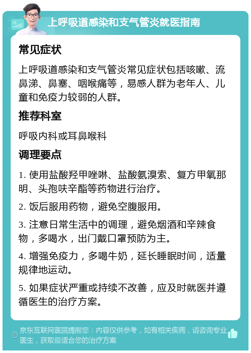 上呼吸道感染和支气管炎就医指南 常见症状 上呼吸道感染和支气管炎常见症状包括咳嗽、流鼻涕、鼻塞、咽喉痛等，易感人群为老年人、儿童和免疫力较弱的人群。 推荐科室 呼吸内科或耳鼻喉科 调理要点 1. 使用盐酸羟甲唑啉、盐酸氨溴索、复方甲氧那明、头孢呋辛酯等药物进行治疗。 2. 饭后服用药物，避免空腹服用。 3. 注意日常生活中的调理，避免烟酒和辛辣食物，多喝水，出门戴口罩预防为主。 4. 增强免疫力，多喝牛奶，延长睡眠时间，适量规律地运动。 5. 如果症状严重或持续不改善，应及时就医并遵循医生的治疗方案。