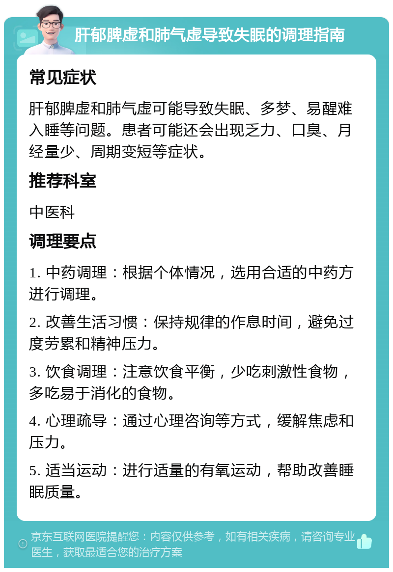 肝郁脾虚和肺气虚导致失眠的调理指南 常见症状 肝郁脾虚和肺气虚可能导致失眠、多梦、易醒难入睡等问题。患者可能还会出现乏力、口臭、月经量少、周期变短等症状。 推荐科室 中医科 调理要点 1. 中药调理：根据个体情况，选用合适的中药方进行调理。 2. 改善生活习惯：保持规律的作息时间，避免过度劳累和精神压力。 3. 饮食调理：注意饮食平衡，少吃刺激性食物，多吃易于消化的食物。 4. 心理疏导：通过心理咨询等方式，缓解焦虑和压力。 5. 适当运动：进行适量的有氧运动，帮助改善睡眠质量。