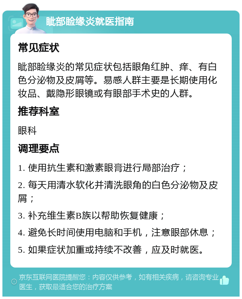 眦部睑缘炎就医指南 常见症状 眦部睑缘炎的常见症状包括眼角红肿、痒、有白色分泌物及皮屑等。易感人群主要是长期使用化妆品、戴隐形眼镜或有眼部手术史的人群。 推荐科室 眼科 调理要点 1. 使用抗生素和激素眼膏进行局部治疗； 2. 每天用清水软化并清洗眼角的白色分泌物及皮屑； 3. 补充维生素B族以帮助恢复健康； 4. 避免长时间使用电脑和手机，注意眼部休息； 5. 如果症状加重或持续不改善，应及时就医。