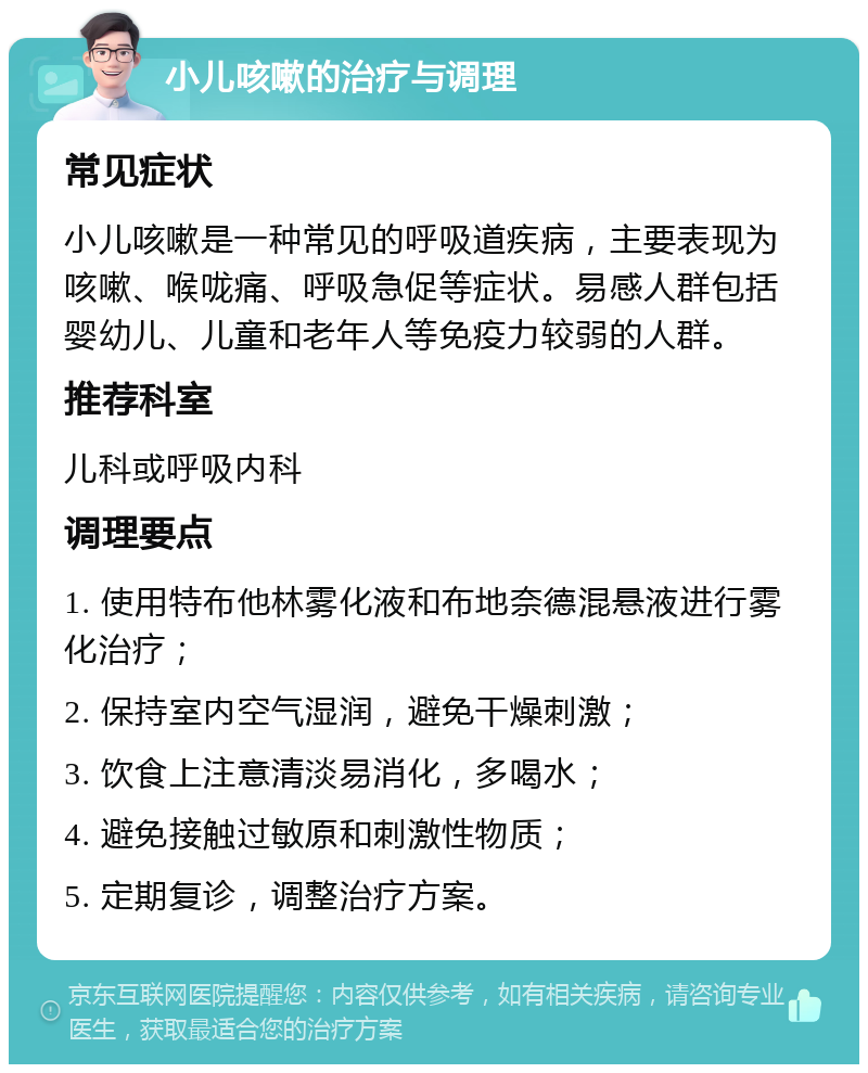 小儿咳嗽的治疗与调理 常见症状 小儿咳嗽是一种常见的呼吸道疾病，主要表现为咳嗽、喉咙痛、呼吸急促等症状。易感人群包括婴幼儿、儿童和老年人等免疫力较弱的人群。 推荐科室 儿科或呼吸内科 调理要点 1. 使用特布他林雾化液和布地奈德混悬液进行雾化治疗； 2. 保持室内空气湿润，避免干燥刺激； 3. 饮食上注意清淡易消化，多喝水； 4. 避免接触过敏原和刺激性物质； 5. 定期复诊，调整治疗方案。