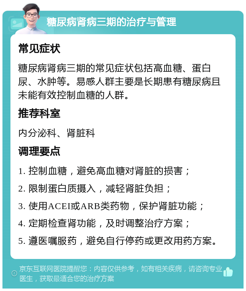 糖尿病肾病三期的治疗与管理 常见症状 糖尿病肾病三期的常见症状包括高血糖、蛋白尿、水肿等。易感人群主要是长期患有糖尿病且未能有效控制血糖的人群。 推荐科室 内分泌科、肾脏科 调理要点 1. 控制血糖，避免高血糖对肾脏的损害； 2. 限制蛋白质摄入，减轻肾脏负担； 3. 使用ACEI或ARB类药物，保护肾脏功能； 4. 定期检查肾功能，及时调整治疗方案； 5. 遵医嘱服药，避免自行停药或更改用药方案。