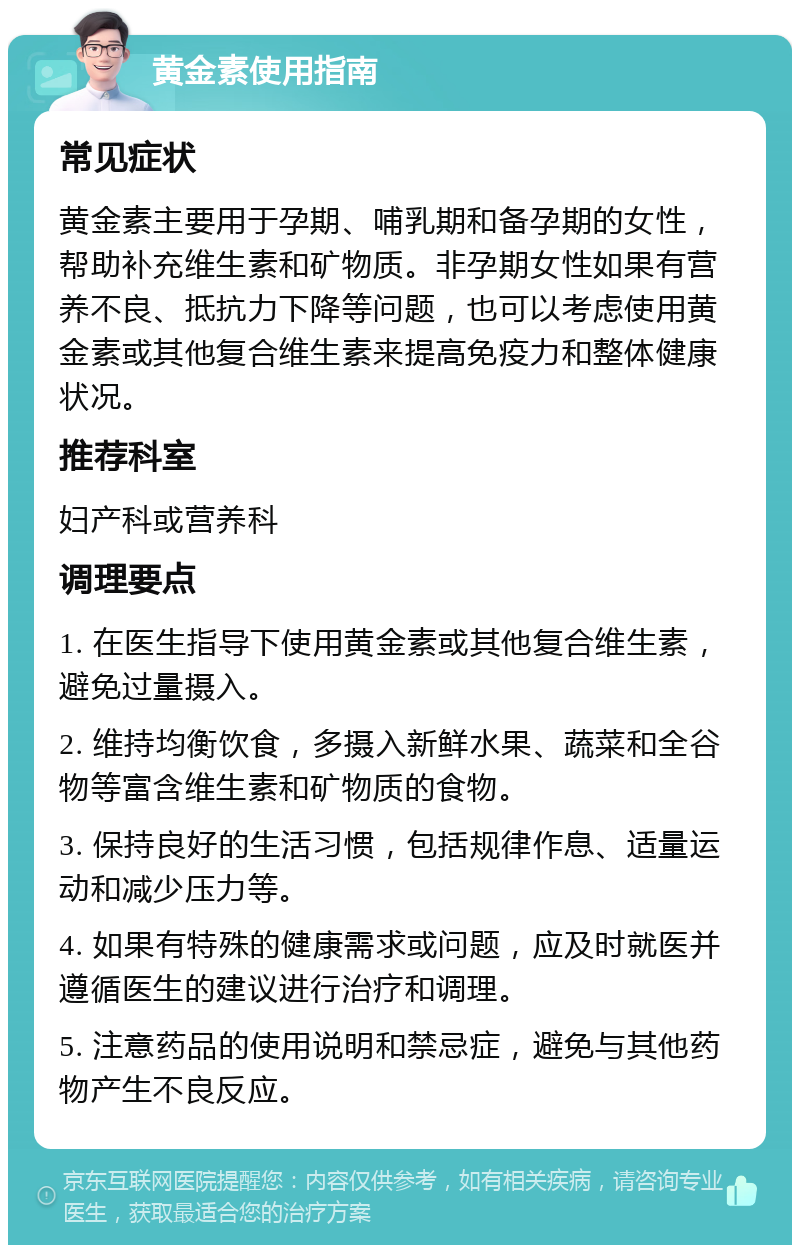 黄金素使用指南 常见症状 黄金素主要用于孕期、哺乳期和备孕期的女性，帮助补充维生素和矿物质。非孕期女性如果有营养不良、抵抗力下降等问题，也可以考虑使用黄金素或其他复合维生素来提高免疫力和整体健康状况。 推荐科室 妇产科或营养科 调理要点 1. 在医生指导下使用黄金素或其他复合维生素，避免过量摄入。 2. 维持均衡饮食，多摄入新鲜水果、蔬菜和全谷物等富含维生素和矿物质的食物。 3. 保持良好的生活习惯，包括规律作息、适量运动和减少压力等。 4. 如果有特殊的健康需求或问题，应及时就医并遵循医生的建议进行治疗和调理。 5. 注意药品的使用说明和禁忌症，避免与其他药物产生不良反应。