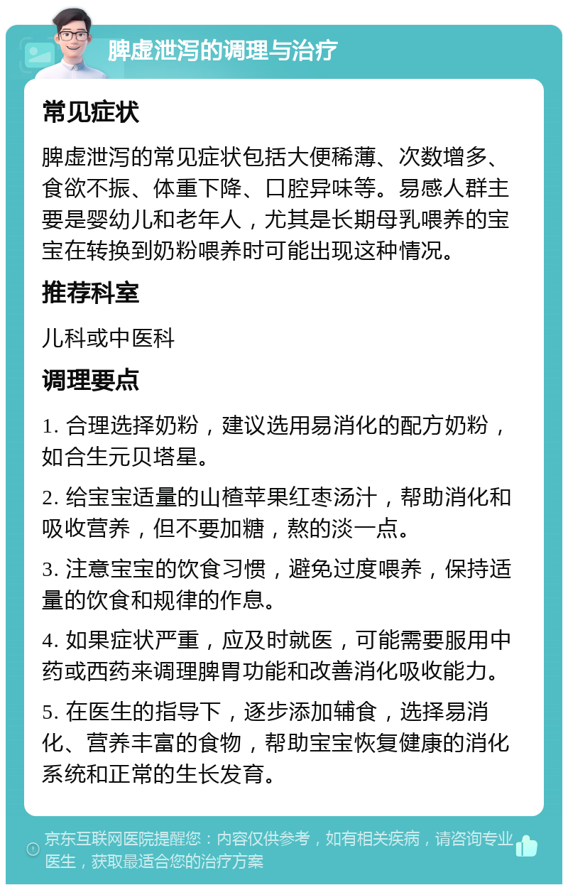 脾虚泄泻的调理与治疗 常见症状 脾虚泄泻的常见症状包括大便稀薄、次数增多、食欲不振、体重下降、口腔异味等。易感人群主要是婴幼儿和老年人，尤其是长期母乳喂养的宝宝在转换到奶粉喂养时可能出现这种情况。 推荐科室 儿科或中医科 调理要点 1. 合理选择奶粉，建议选用易消化的配方奶粉，如合生元贝塔星。 2. 给宝宝适量的山楂苹果红枣汤汁，帮助消化和吸收营养，但不要加糖，熬的淡一点。 3. 注意宝宝的饮食习惯，避免过度喂养，保持适量的饮食和规律的作息。 4. 如果症状严重，应及时就医，可能需要服用中药或西药来调理脾胃功能和改善消化吸收能力。 5. 在医生的指导下，逐步添加辅食，选择易消化、营养丰富的食物，帮助宝宝恢复健康的消化系统和正常的生长发育。