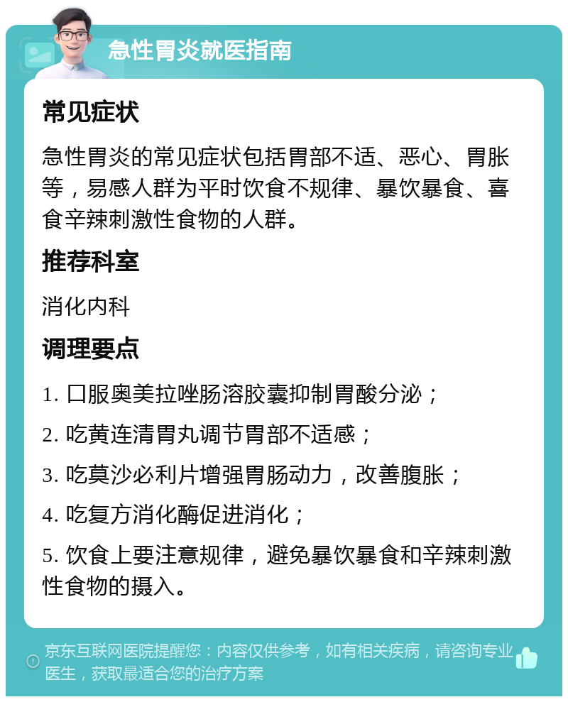 急性胃炎就医指南 常见症状 急性胃炎的常见症状包括胃部不适、恶心、胃胀等，易感人群为平时饮食不规律、暴饮暴食、喜食辛辣刺激性食物的人群。 推荐科室 消化内科 调理要点 1. 口服奥美拉唑肠溶胶囊抑制胃酸分泌； 2. 吃黄连清胃丸调节胃部不适感； 3. 吃莫沙必利片增强胃肠动力，改善腹胀； 4. 吃复方消化酶促进消化； 5. 饮食上要注意规律，避免暴饮暴食和辛辣刺激性食物的摄入。