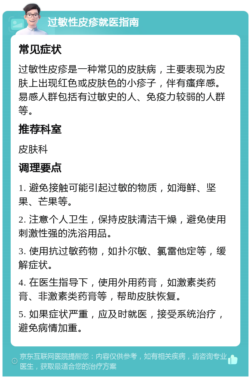 过敏性皮疹就医指南 常见症状 过敏性皮疹是一种常见的皮肤病，主要表现为皮肤上出现红色或皮肤色的小疹子，伴有瘙痒感。易感人群包括有过敏史的人、免疫力较弱的人群等。 推荐科室 皮肤科 调理要点 1. 避免接触可能引起过敏的物质，如海鲜、坚果、芒果等。 2. 注意个人卫生，保持皮肤清洁干燥，避免使用刺激性强的洗浴用品。 3. 使用抗过敏药物，如扑尔敏、氯雷他定等，缓解症状。 4. 在医生指导下，使用外用药膏，如激素类药膏、非激素类药膏等，帮助皮肤恢复。 5. 如果症状严重，应及时就医，接受系统治疗，避免病情加重。