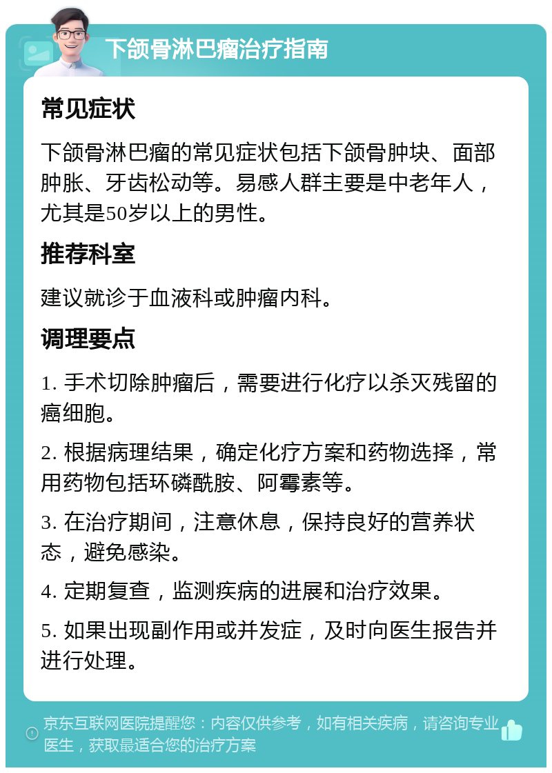 下颌骨淋巴瘤治疗指南 常见症状 下颌骨淋巴瘤的常见症状包括下颌骨肿块、面部肿胀、牙齿松动等。易感人群主要是中老年人，尤其是50岁以上的男性。 推荐科室 建议就诊于血液科或肿瘤内科。 调理要点 1. 手术切除肿瘤后，需要进行化疗以杀灭残留的癌细胞。 2. 根据病理结果，确定化疗方案和药物选择，常用药物包括环磷酰胺、阿霉素等。 3. 在治疗期间，注意休息，保持良好的营养状态，避免感染。 4. 定期复查，监测疾病的进展和治疗效果。 5. 如果出现副作用或并发症，及时向医生报告并进行处理。