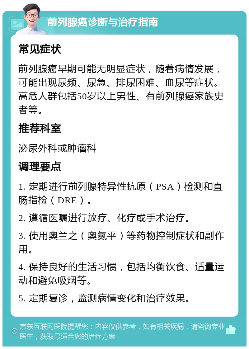 前列腺癌诊断与治疗指南 常见症状 前列腺癌早期可能无明显症状，随着病情发展，可能出现尿频、尿急、排尿困难、血尿等症状。高危人群包括50岁以上男性、有前列腺癌家族史者等。 推荐科室 泌尿外科或肿瘤科 调理要点 1. 定期进行前列腺特异性抗原（PSA）检测和直肠指检（DRE）。 2. 遵循医嘱进行放疗、化疗或手术治疗。 3. 使用奥兰之（奥氮平）等药物控制症状和副作用。 4. 保持良好的生活习惯，包括均衡饮食、适量运动和避免吸烟等。 5. 定期复诊，监测病情变化和治疗效果。