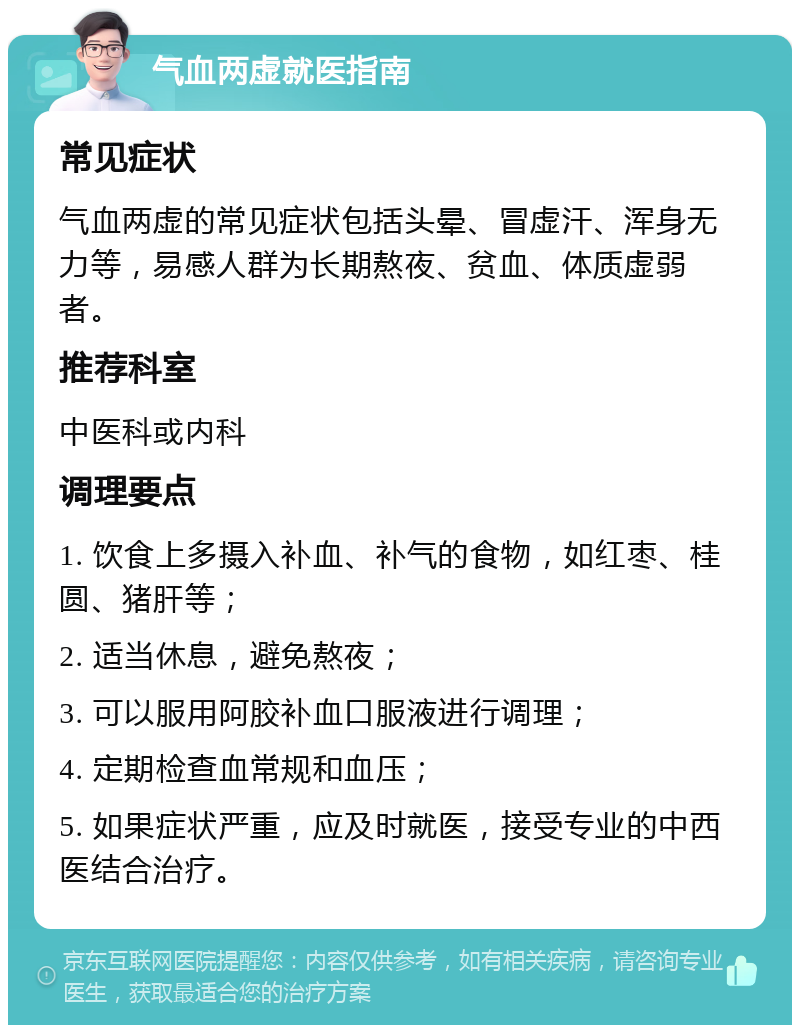 气血两虚就医指南 常见症状 气血两虚的常见症状包括头晕、冒虚汗、浑身无力等，易感人群为长期熬夜、贫血、体质虚弱者。 推荐科室 中医科或内科 调理要点 1. 饮食上多摄入补血、补气的食物，如红枣、桂圆、猪肝等； 2. 适当休息，避免熬夜； 3. 可以服用阿胶补血口服液进行调理； 4. 定期检查血常规和血压； 5. 如果症状严重，应及时就医，接受专业的中西医结合治疗。