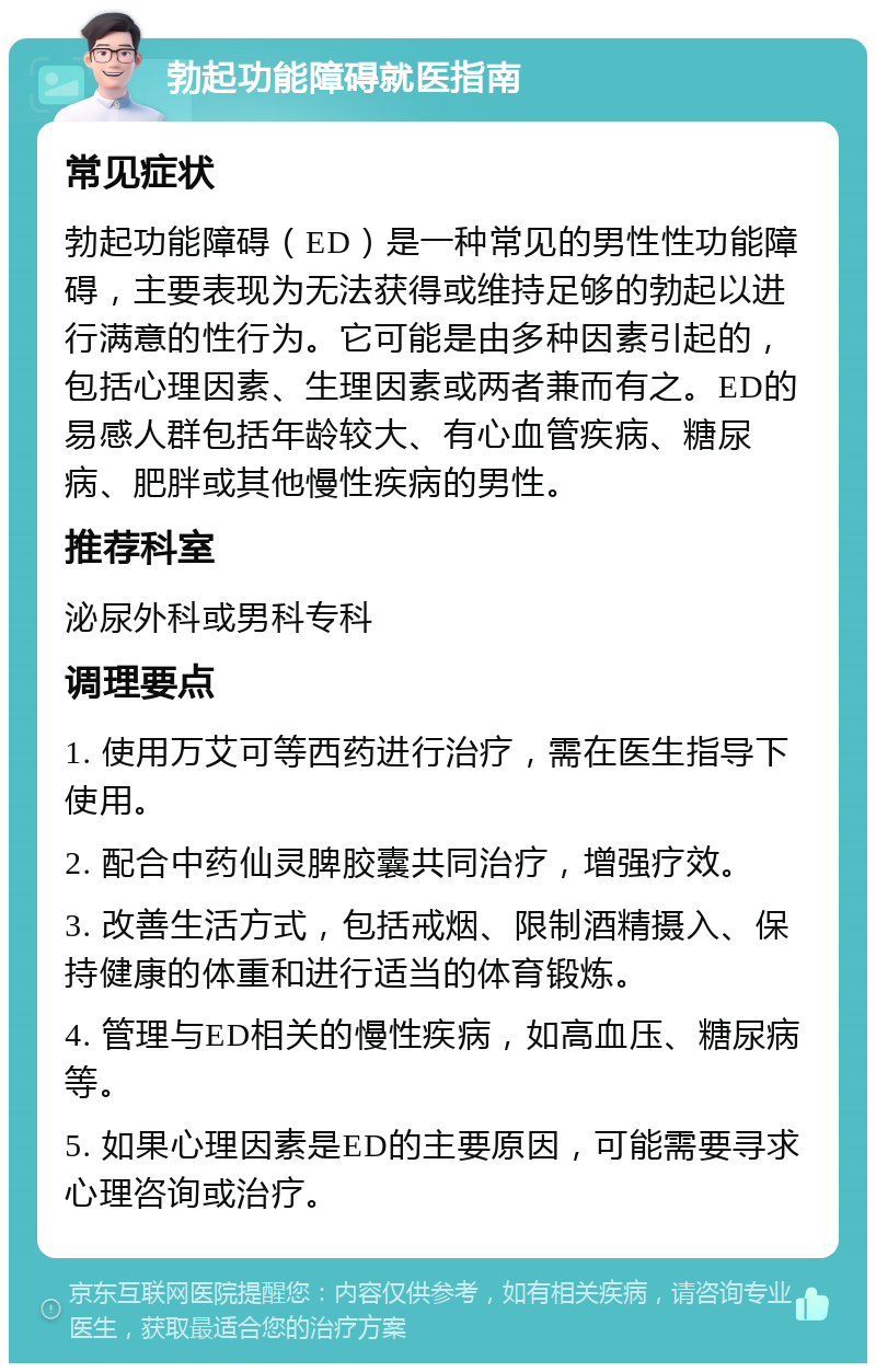 勃起功能障碍就医指南 常见症状 勃起功能障碍（ED）是一种常见的男性性功能障碍，主要表现为无法获得或维持足够的勃起以进行满意的性行为。它可能是由多种因素引起的，包括心理因素、生理因素或两者兼而有之。ED的易感人群包括年龄较大、有心血管疾病、糖尿病、肥胖或其他慢性疾病的男性。 推荐科室 泌尿外科或男科专科 调理要点 1. 使用万艾可等西药进行治疗，需在医生指导下使用。 2. 配合中药仙灵脾胶囊共同治疗，增强疗效。 3. 改善生活方式，包括戒烟、限制酒精摄入、保持健康的体重和进行适当的体育锻炼。 4. 管理与ED相关的慢性疾病，如高血压、糖尿病等。 5. 如果心理因素是ED的主要原因，可能需要寻求心理咨询或治疗。