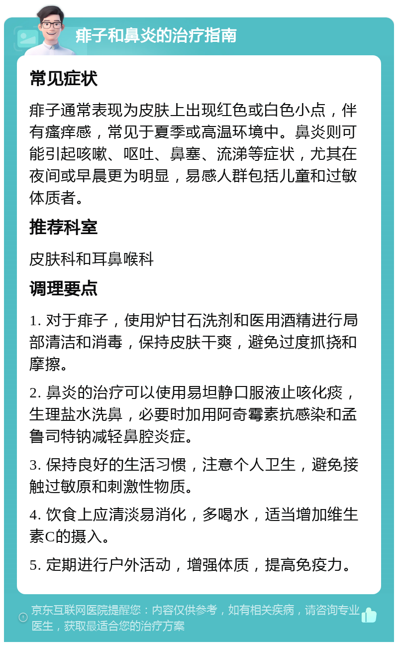 痱子和鼻炎的治疗指南 常见症状 痱子通常表现为皮肤上出现红色或白色小点，伴有瘙痒感，常见于夏季或高温环境中。鼻炎则可能引起咳嗽、呕吐、鼻塞、流涕等症状，尤其在夜间或早晨更为明显，易感人群包括儿童和过敏体质者。 推荐科室 皮肤科和耳鼻喉科 调理要点 1. 对于痱子，使用炉甘石洗剂和医用酒精进行局部清洁和消毒，保持皮肤干爽，避免过度抓挠和摩擦。 2. 鼻炎的治疗可以使用易坦静口服液止咳化痰，生理盐水洗鼻，必要时加用阿奇霉素抗感染和孟鲁司特钠减轻鼻腔炎症。 3. 保持良好的生活习惯，注意个人卫生，避免接触过敏原和刺激性物质。 4. 饮食上应清淡易消化，多喝水，适当增加维生素C的摄入。 5. 定期进行户外活动，增强体质，提高免疫力。