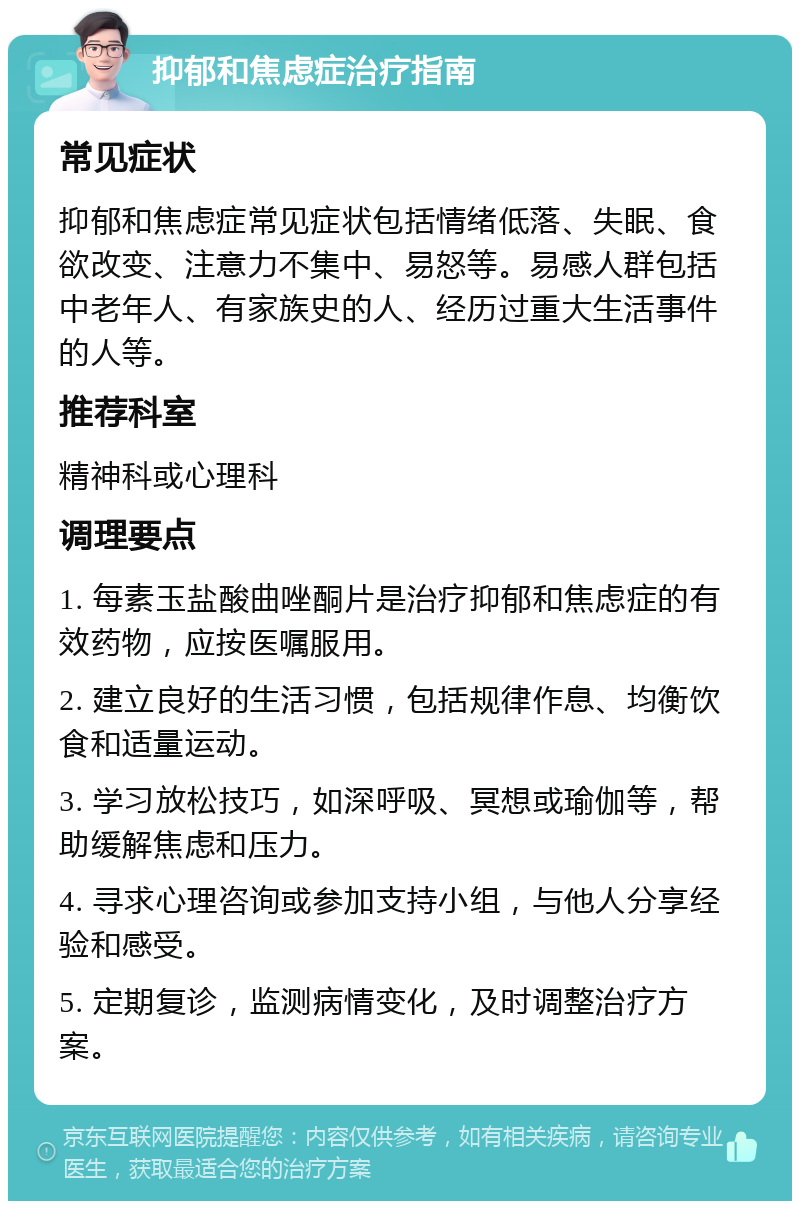 抑郁和焦虑症治疗指南 常见症状 抑郁和焦虑症常见症状包括情绪低落、失眠、食欲改变、注意力不集中、易怒等。易感人群包括中老年人、有家族史的人、经历过重大生活事件的人等。 推荐科室 精神科或心理科 调理要点 1. 每素玉盐酸曲唑酮片是治疗抑郁和焦虑症的有效药物，应按医嘱服用。 2. 建立良好的生活习惯，包括规律作息、均衡饮食和适量运动。 3. 学习放松技巧，如深呼吸、冥想或瑜伽等，帮助缓解焦虑和压力。 4. 寻求心理咨询或参加支持小组，与他人分享经验和感受。 5. 定期复诊，监测病情变化，及时调整治疗方案。