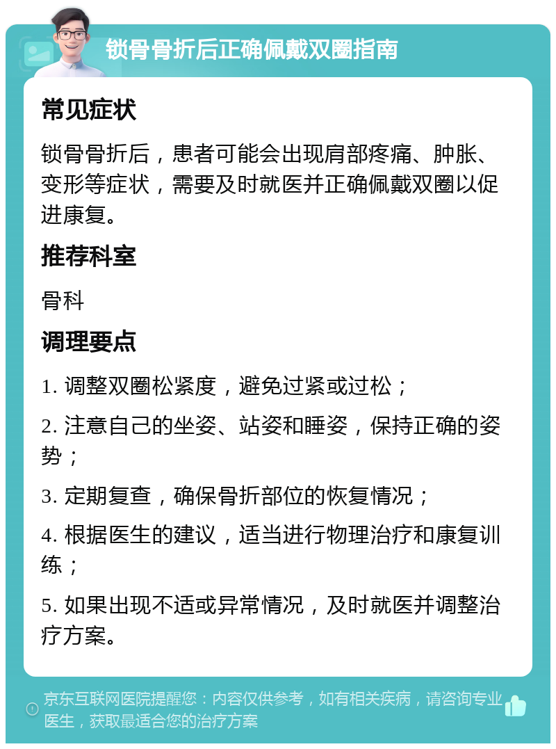 锁骨骨折后正确佩戴双圈指南 常见症状 锁骨骨折后，患者可能会出现肩部疼痛、肿胀、变形等症状，需要及时就医并正确佩戴双圈以促进康复。 推荐科室 骨科 调理要点 1. 调整双圈松紧度，避免过紧或过松； 2. 注意自己的坐姿、站姿和睡姿，保持正确的姿势； 3. 定期复查，确保骨折部位的恢复情况； 4. 根据医生的建议，适当进行物理治疗和康复训练； 5. 如果出现不适或异常情况，及时就医并调整治疗方案。