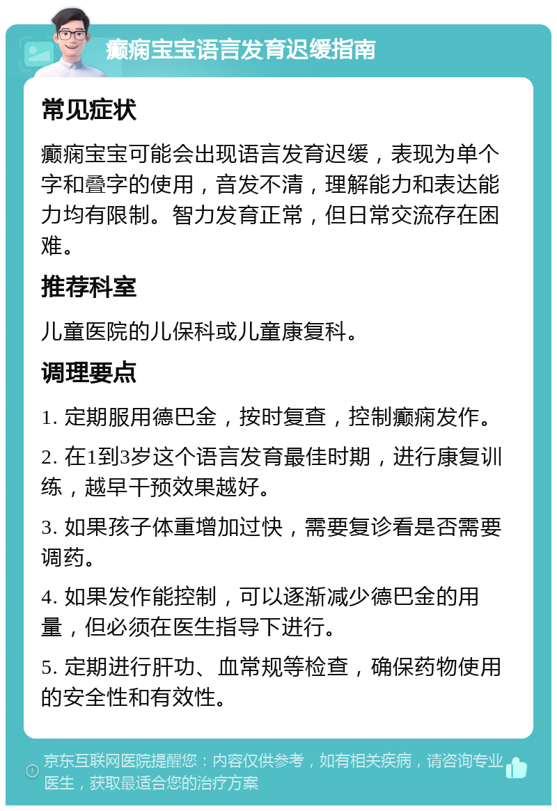 癫痫宝宝语言发育迟缓指南 常见症状 癫痫宝宝可能会出现语言发育迟缓，表现为单个字和叠字的使用，音发不清，理解能力和表达能力均有限制。智力发育正常，但日常交流存在困难。 推荐科室 儿童医院的儿保科或儿童康复科。 调理要点 1. 定期服用德巴金，按时复查，控制癫痫发作。 2. 在1到3岁这个语言发育最佳时期，进行康复训练，越早干预效果越好。 3. 如果孩子体重增加过快，需要复诊看是否需要调药。 4. 如果发作能控制，可以逐渐减少德巴金的用量，但必须在医生指导下进行。 5. 定期进行肝功、血常规等检查，确保药物使用的安全性和有效性。