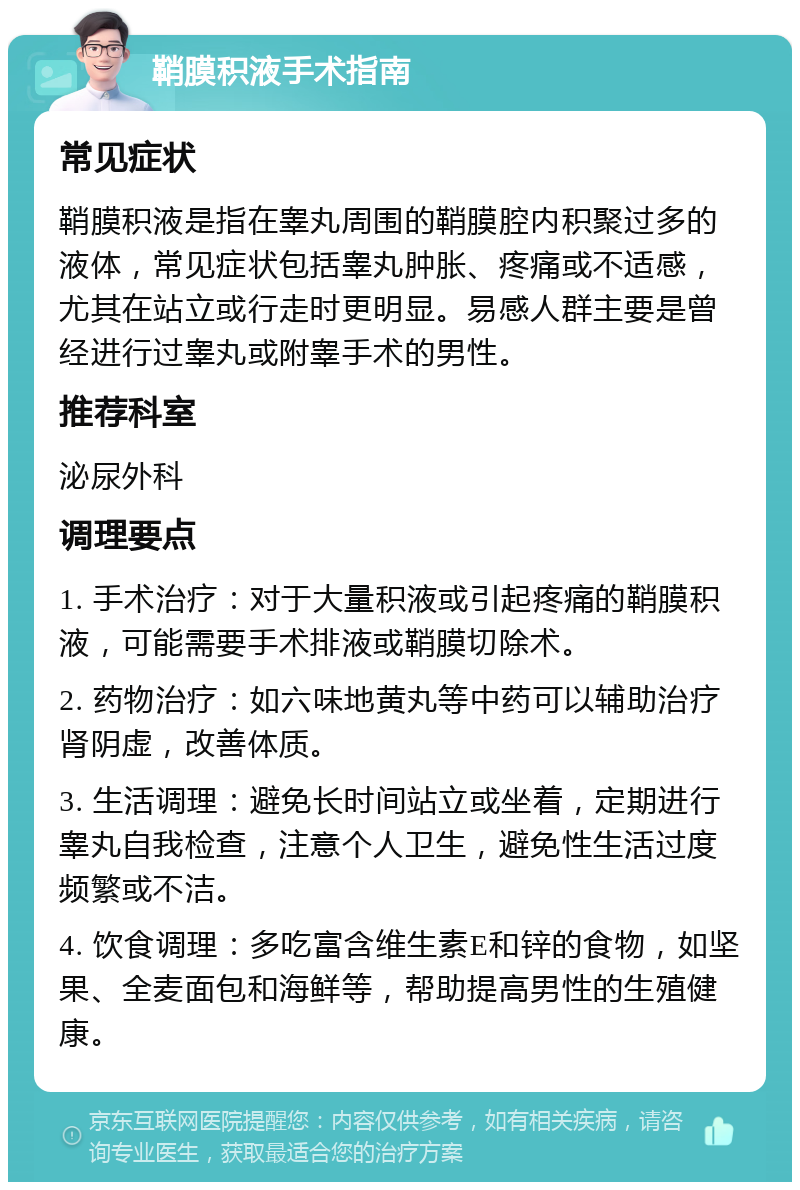 鞘膜积液手术指南 常见症状 鞘膜积液是指在睾丸周围的鞘膜腔内积聚过多的液体，常见症状包括睾丸肿胀、疼痛或不适感，尤其在站立或行走时更明显。易感人群主要是曾经进行过睾丸或附睾手术的男性。 推荐科室 泌尿外科 调理要点 1. 手术治疗：对于大量积液或引起疼痛的鞘膜积液，可能需要手术排液或鞘膜切除术。 2. 药物治疗：如六味地黄丸等中药可以辅助治疗肾阴虚，改善体质。 3. 生活调理：避免长时间站立或坐着，定期进行睾丸自我检查，注意个人卫生，避免性生活过度频繁或不洁。 4. 饮食调理：多吃富含维生素E和锌的食物，如坚果、全麦面包和海鲜等，帮助提高男性的生殖健康。