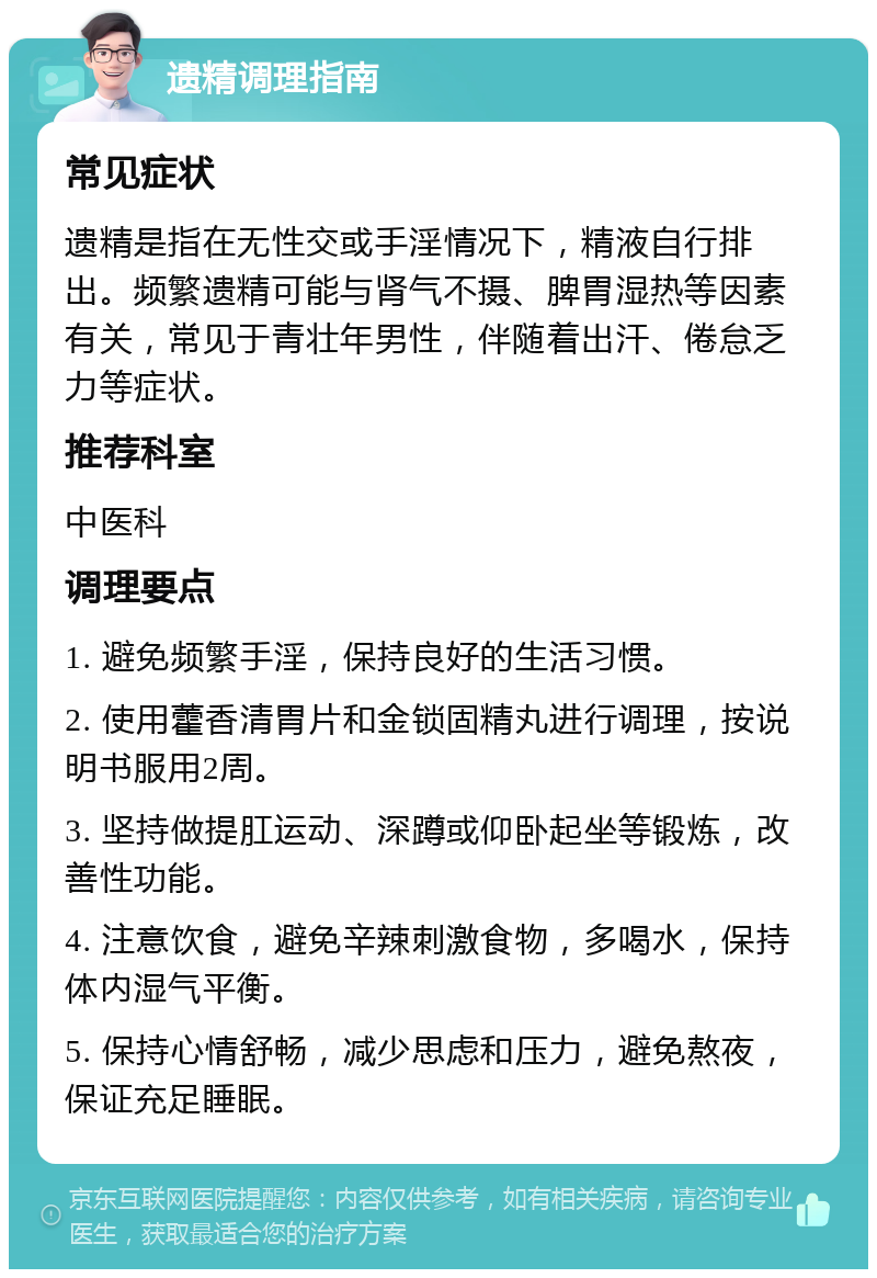 遗精调理指南 常见症状 遗精是指在无性交或手淫情况下，精液自行排出。频繁遗精可能与肾气不摄、脾胃湿热等因素有关，常见于青壮年男性，伴随着出汗、倦怠乏力等症状。 推荐科室 中医科 调理要点 1. 避免频繁手淫，保持良好的生活习惯。 2. 使用藿香清胃片和金锁固精丸进行调理，按说明书服用2周。 3. 坚持做提肛运动、深蹲或仰卧起坐等锻炼，改善性功能。 4. 注意饮食，避免辛辣刺激食物，多喝水，保持体内湿气平衡。 5. 保持心情舒畅，减少思虑和压力，避免熬夜，保证充足睡眠。