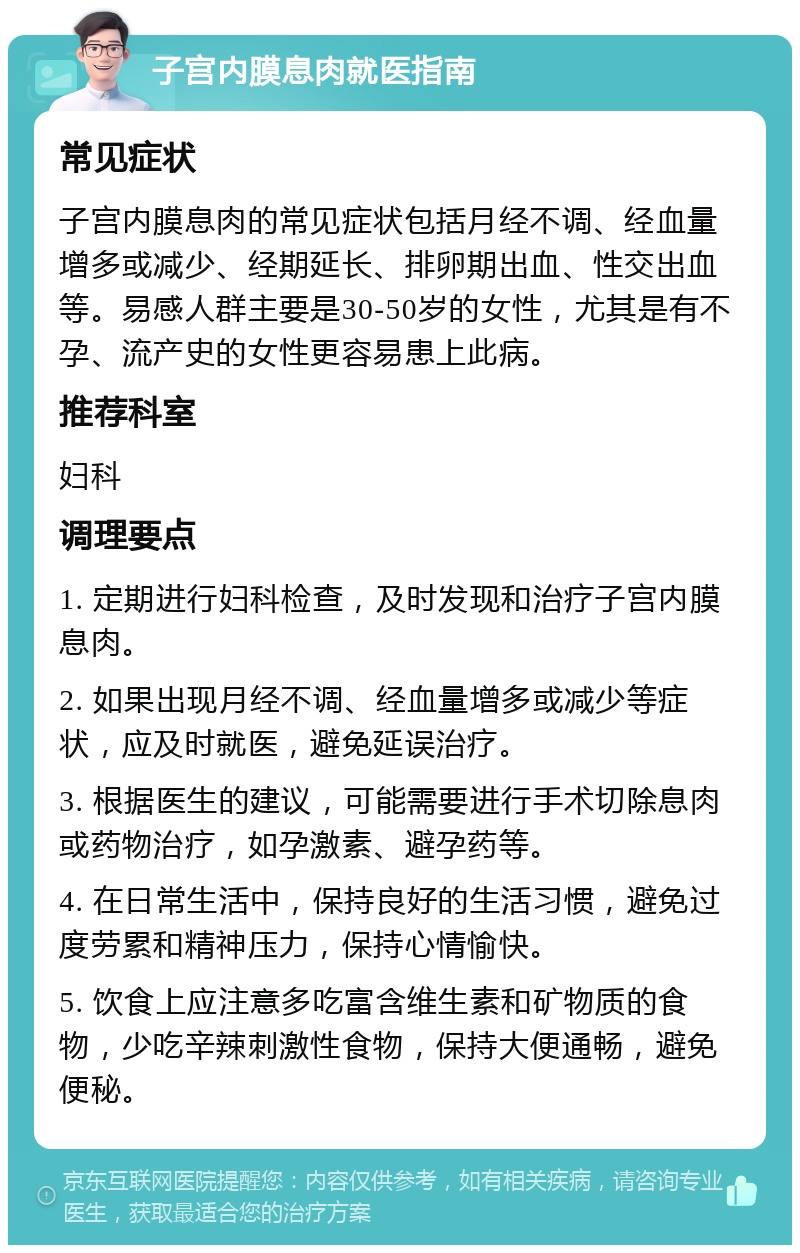 子宫内膜息肉就医指南 常见症状 子宫内膜息肉的常见症状包括月经不调、经血量增多或减少、经期延长、排卵期出血、性交出血等。易感人群主要是30-50岁的女性，尤其是有不孕、流产史的女性更容易患上此病。 推荐科室 妇科 调理要点 1. 定期进行妇科检查，及时发现和治疗子宫内膜息肉。 2. 如果出现月经不调、经血量增多或减少等症状，应及时就医，避免延误治疗。 3. 根据医生的建议，可能需要进行手术切除息肉或药物治疗，如孕激素、避孕药等。 4. 在日常生活中，保持良好的生活习惯，避免过度劳累和精神压力，保持心情愉快。 5. 饮食上应注意多吃富含维生素和矿物质的食物，少吃辛辣刺激性食物，保持大便通畅，避免便秘。