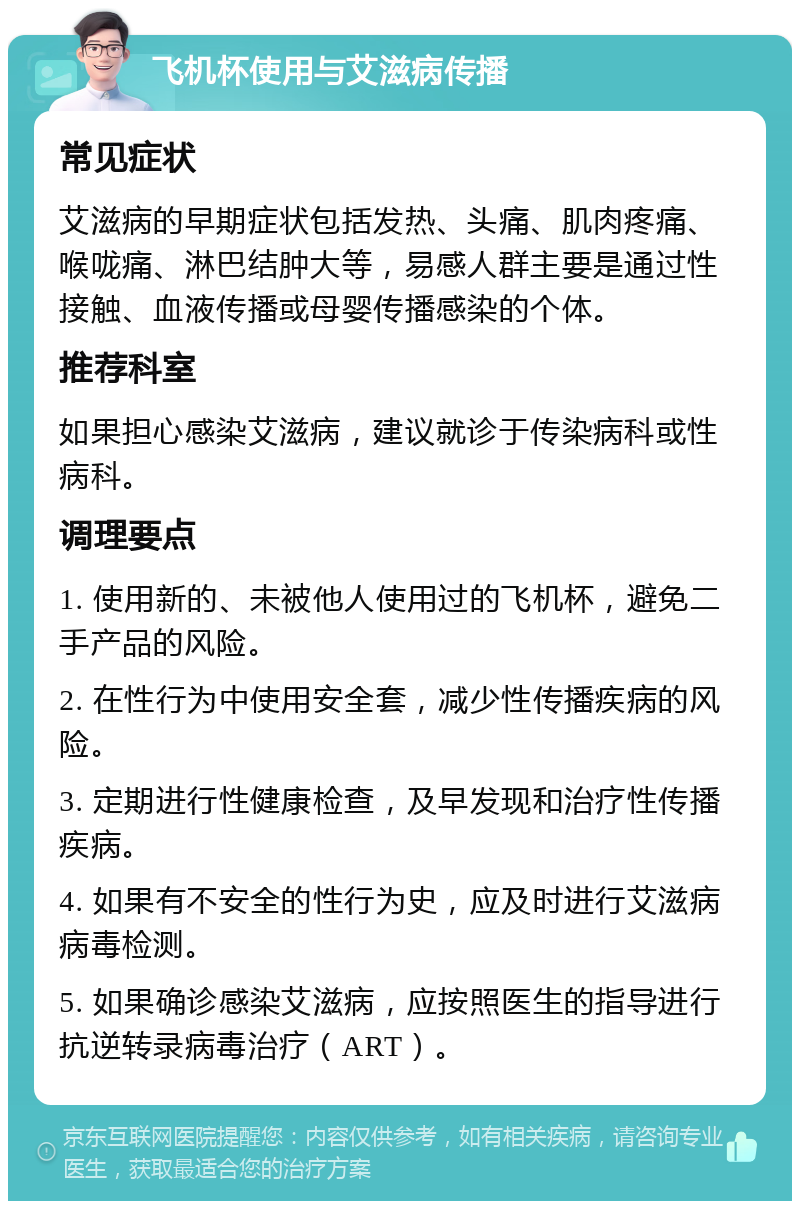 飞机杯使用与艾滋病传播 常见症状 艾滋病的早期症状包括发热、头痛、肌肉疼痛、喉咙痛、淋巴结肿大等，易感人群主要是通过性接触、血液传播或母婴传播感染的个体。 推荐科室 如果担心感染艾滋病，建议就诊于传染病科或性病科。 调理要点 1. 使用新的、未被他人使用过的飞机杯，避免二手产品的风险。 2. 在性行为中使用安全套，减少性传播疾病的风险。 3. 定期进行性健康检查，及早发现和治疗性传播疾病。 4. 如果有不安全的性行为史，应及时进行艾滋病病毒检测。 5. 如果确诊感染艾滋病，应按照医生的指导进行抗逆转录病毒治疗（ART）。