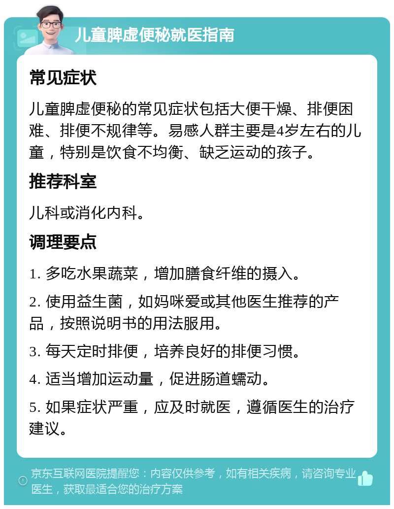 儿童脾虚便秘就医指南 常见症状 儿童脾虚便秘的常见症状包括大便干燥、排便困难、排便不规律等。易感人群主要是4岁左右的儿童，特别是饮食不均衡、缺乏运动的孩子。 推荐科室 儿科或消化内科。 调理要点 1. 多吃水果蔬菜，增加膳食纤维的摄入。 2. 使用益生菌，如妈咪爱或其他医生推荐的产品，按照说明书的用法服用。 3. 每天定时排便，培养良好的排便习惯。 4. 适当增加运动量，促进肠道蠕动。 5. 如果症状严重，应及时就医，遵循医生的治疗建议。