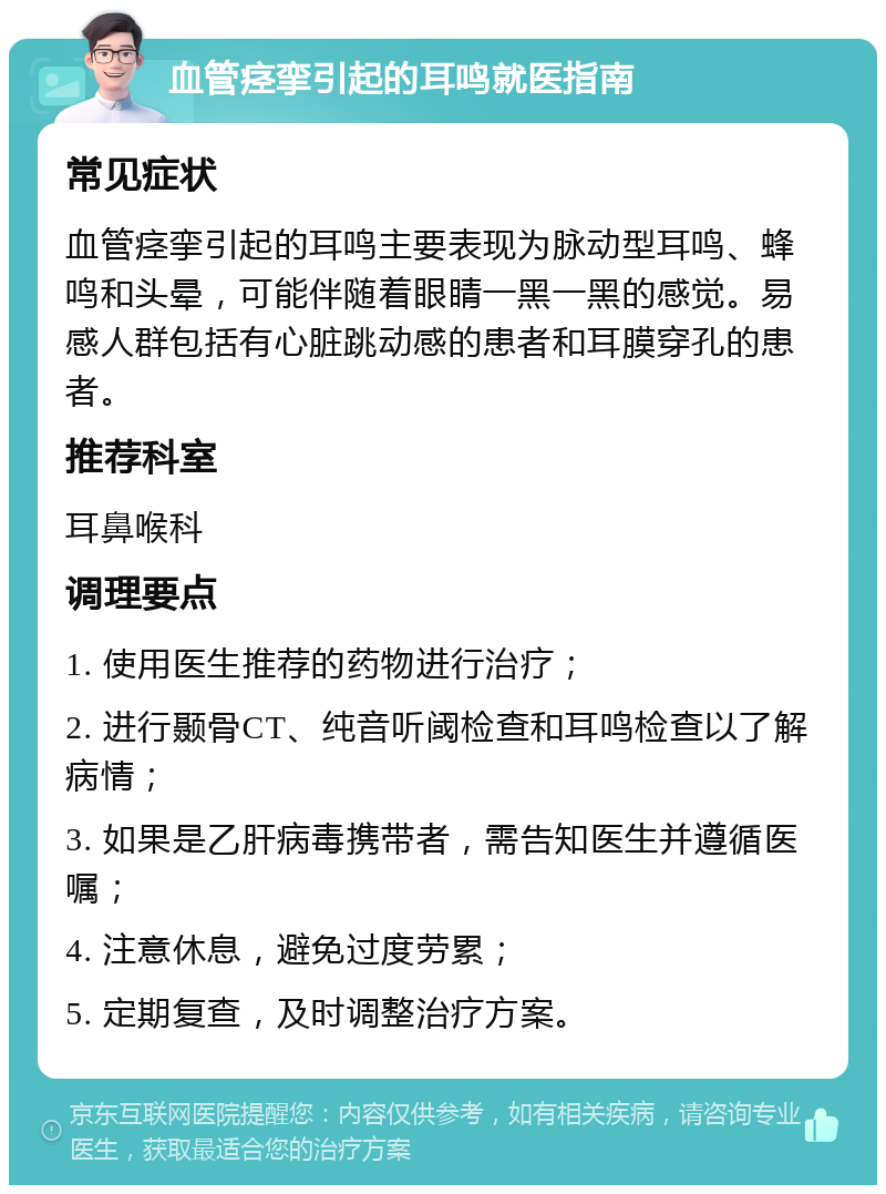 血管痉挛引起的耳鸣就医指南 常见症状 血管痉挛引起的耳鸣主要表现为脉动型耳鸣、蜂鸣和头晕，可能伴随着眼睛一黑一黑的感觉。易感人群包括有心脏跳动感的患者和耳膜穿孔的患者。 推荐科室 耳鼻喉科 调理要点 1. 使用医生推荐的药物进行治疗； 2. 进行颞骨CT、纯音听阈检查和耳鸣检查以了解病情； 3. 如果是乙肝病毒携带者，需告知医生并遵循医嘱； 4. 注意休息，避免过度劳累； 5. 定期复查，及时调整治疗方案。