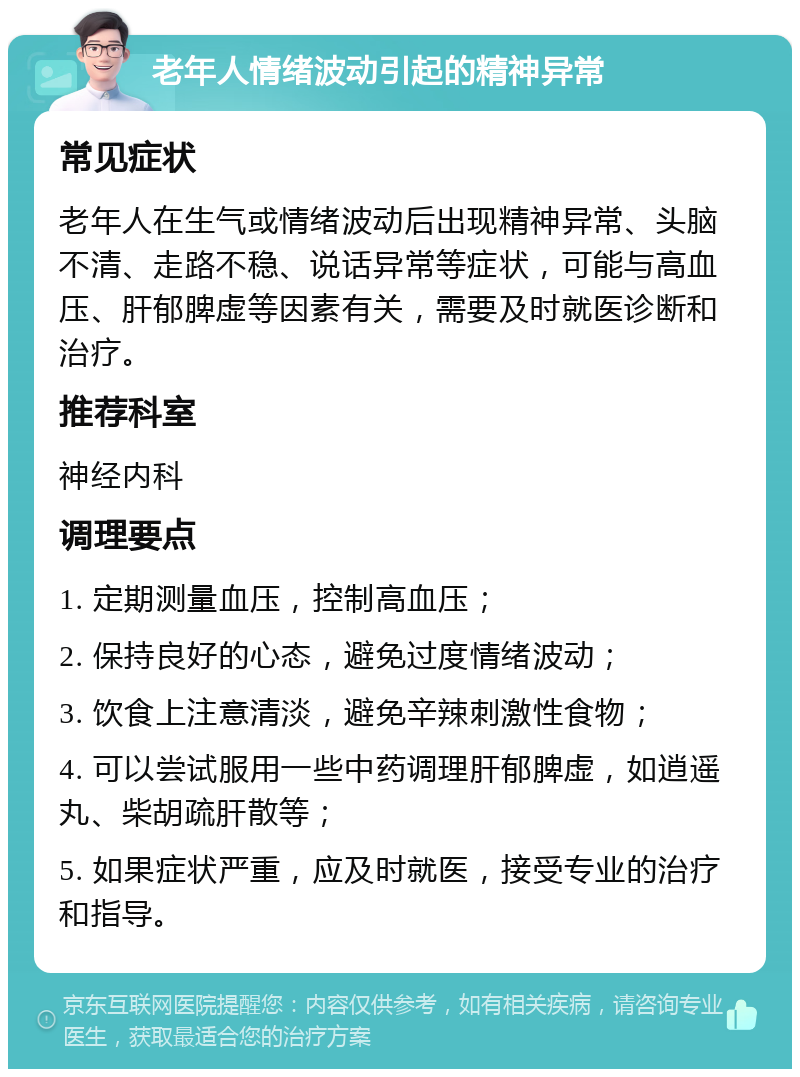 老年人情绪波动引起的精神异常 常见症状 老年人在生气或情绪波动后出现精神异常、头脑不清、走路不稳、说话异常等症状，可能与高血压、肝郁脾虚等因素有关，需要及时就医诊断和治疗。 推荐科室 神经内科 调理要点 1. 定期测量血压，控制高血压； 2. 保持良好的心态，避免过度情绪波动； 3. 饮食上注意清淡，避免辛辣刺激性食物； 4. 可以尝试服用一些中药调理肝郁脾虚，如逍遥丸、柴胡疏肝散等； 5. 如果症状严重，应及时就医，接受专业的治疗和指导。