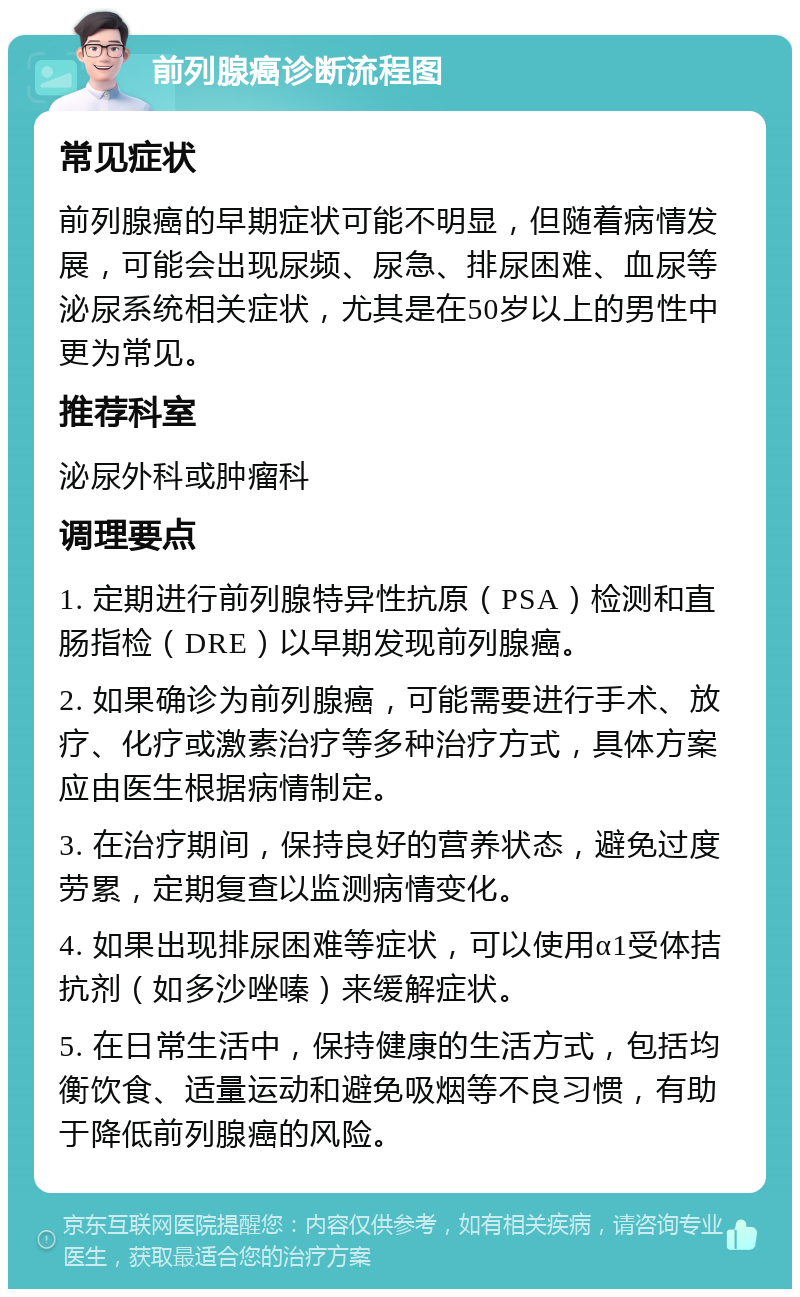 前列腺癌诊断流程图 常见症状 前列腺癌的早期症状可能不明显，但随着病情发展，可能会出现尿频、尿急、排尿困难、血尿等泌尿系统相关症状，尤其是在50岁以上的男性中更为常见。 推荐科室 泌尿外科或肿瘤科 调理要点 1. 定期进行前列腺特异性抗原（PSA）检测和直肠指检（DRE）以早期发现前列腺癌。 2. 如果确诊为前列腺癌，可能需要进行手术、放疗、化疗或激素治疗等多种治疗方式，具体方案应由医生根据病情制定。 3. 在治疗期间，保持良好的营养状态，避免过度劳累，定期复查以监测病情变化。 4. 如果出现排尿困难等症状，可以使用α1受体拮抗剂（如多沙唑嗪）来缓解症状。 5. 在日常生活中，保持健康的生活方式，包括均衡饮食、适量运动和避免吸烟等不良习惯，有助于降低前列腺癌的风险。