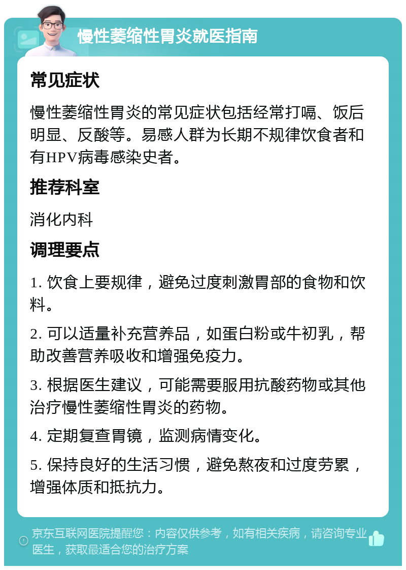 慢性萎缩性胃炎就医指南 常见症状 慢性萎缩性胃炎的常见症状包括经常打嗝、饭后明显、反酸等。易感人群为长期不规律饮食者和有HPV病毒感染史者。 推荐科室 消化内科 调理要点 1. 饮食上要规律，避免过度刺激胃部的食物和饮料。 2. 可以适量补充营养品，如蛋白粉或牛初乳，帮助改善营养吸收和增强免疫力。 3. 根据医生建议，可能需要服用抗酸药物或其他治疗慢性萎缩性胃炎的药物。 4. 定期复查胃镜，监测病情变化。 5. 保持良好的生活习惯，避免熬夜和过度劳累，增强体质和抵抗力。