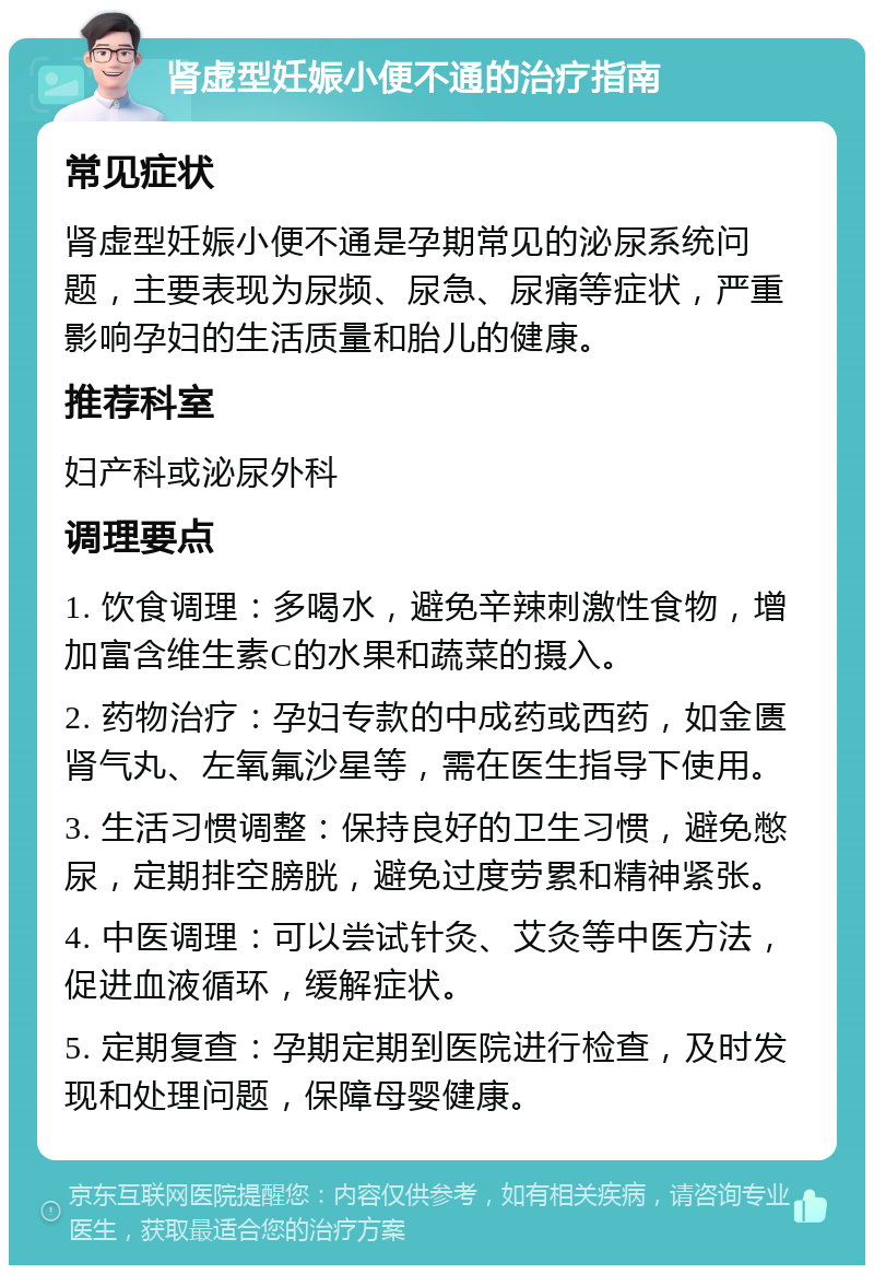 肾虚型妊娠小便不通的治疗指南 常见症状 肾虚型妊娠小便不通是孕期常见的泌尿系统问题，主要表现为尿频、尿急、尿痛等症状，严重影响孕妇的生活质量和胎儿的健康。 推荐科室 妇产科或泌尿外科 调理要点 1. 饮食调理：多喝水，避免辛辣刺激性食物，增加富含维生素C的水果和蔬菜的摄入。 2. 药物治疗：孕妇专款的中成药或西药，如金匮肾气丸、左氧氟沙星等，需在医生指导下使用。 3. 生活习惯调整：保持良好的卫生习惯，避免憋尿，定期排空膀胱，避免过度劳累和精神紧张。 4. 中医调理：可以尝试针灸、艾灸等中医方法，促进血液循环，缓解症状。 5. 定期复查：孕期定期到医院进行检查，及时发现和处理问题，保障母婴健康。