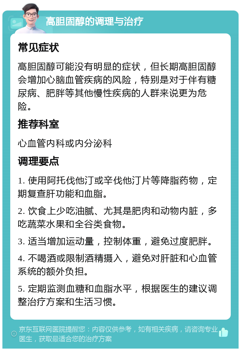 高胆固醇的调理与治疗 常见症状 高胆固醇可能没有明显的症状，但长期高胆固醇会增加心脑血管疾病的风险，特别是对于伴有糖尿病、肥胖等其他慢性疾病的人群来说更为危险。 推荐科室 心血管内科或内分泌科 调理要点 1. 使用阿托伐他汀或辛伐他汀片等降脂药物，定期复查肝功能和血脂。 2. 饮食上少吃油腻、尤其是肥肉和动物内脏，多吃蔬菜水果和全谷类食物。 3. 适当增加运动量，控制体重，避免过度肥胖。 4. 不喝酒或限制酒精摄入，避免对肝脏和心血管系统的额外负担。 5. 定期监测血糖和血脂水平，根据医生的建议调整治疗方案和生活习惯。