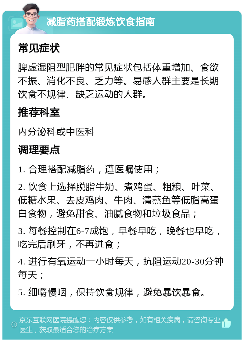 减脂药搭配锻炼饮食指南 常见症状 脾虚湿阻型肥胖的常见症状包括体重增加、食欲不振、消化不良、乏力等。易感人群主要是长期饮食不规律、缺乏运动的人群。 推荐科室 内分泌科或中医科 调理要点 1. 合理搭配减脂药，遵医嘱使用； 2. 饮食上选择脱脂牛奶、煮鸡蛋、粗粮、叶菜、低糖水果、去皮鸡肉、牛肉、清蒸鱼等低脂高蛋白食物，避免甜食、油腻食物和垃圾食品； 3. 每餐控制在6-7成饱，早餐早吃，晚餐也早吃，吃完后刷牙，不再进食； 4. 进行有氧运动一小时每天，抗阻运动20-30分钟每天； 5. 细嚼慢咽，保持饮食规律，避免暴饮暴食。