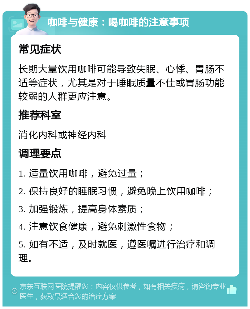 咖啡与健康：喝咖啡的注意事项 常见症状 长期大量饮用咖啡可能导致失眠、心悸、胃肠不适等症状，尤其是对于睡眠质量不佳或胃肠功能较弱的人群更应注意。 推荐科室 消化内科或神经内科 调理要点 1. 适量饮用咖啡，避免过量； 2. 保持良好的睡眠习惯，避免晚上饮用咖啡； 3. 加强锻炼，提高身体素质； 4. 注意饮食健康，避免刺激性食物； 5. 如有不适，及时就医，遵医嘱进行治疗和调理。