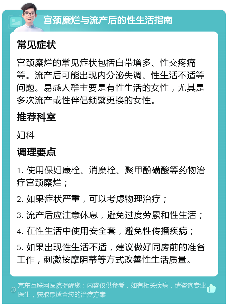 宫颈糜烂与流产后的性生活指南 常见症状 宫颈糜烂的常见症状包括白带增多、性交疼痛等。流产后可能出现内分泌失调、性生活不适等问题。易感人群主要是有性生活的女性，尤其是多次流产或性伴侣频繁更换的女性。 推荐科室 妇科 调理要点 1. 使用保妇康栓、消糜栓、聚甲酚磺酸等药物治疗宫颈糜烂； 2. 如果症状严重，可以考虑物理治疗； 3. 流产后应注意休息，避免过度劳累和性生活； 4. 在性生活中使用安全套，避免性传播疾病； 5. 如果出现性生活不适，建议做好同房前的准备工作，刺激按摩阴蒂等方式改善性生活质量。