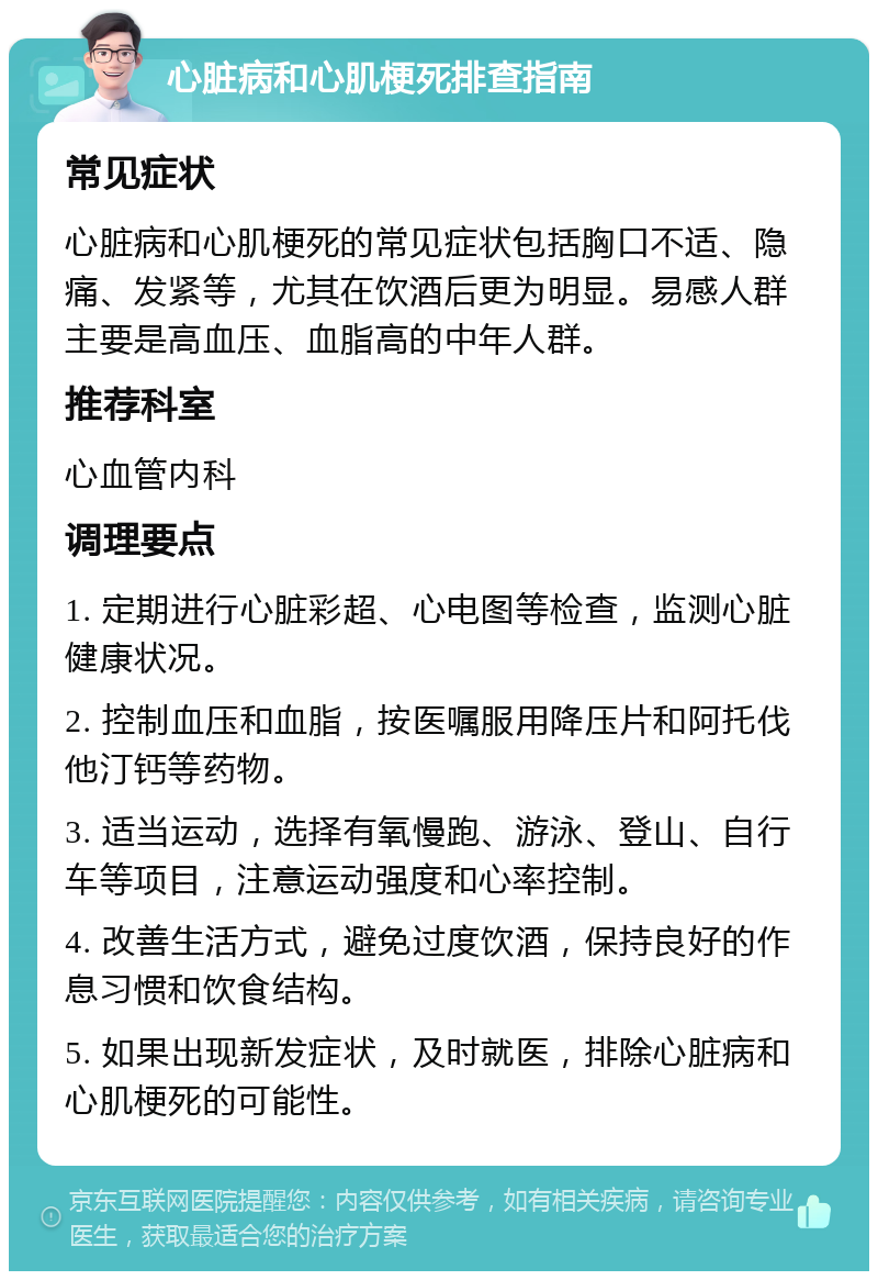 心脏病和心肌梗死排查指南 常见症状 心脏病和心肌梗死的常见症状包括胸口不适、隐痛、发紧等，尤其在饮酒后更为明显。易感人群主要是高血压、血脂高的中年人群。 推荐科室 心血管内科 调理要点 1. 定期进行心脏彩超、心电图等检查，监测心脏健康状况。 2. 控制血压和血脂，按医嘱服用降压片和阿托伐他汀钙等药物。 3. 适当运动，选择有氧慢跑、游泳、登山、自行车等项目，注意运动强度和心率控制。 4. 改善生活方式，避免过度饮酒，保持良好的作息习惯和饮食结构。 5. 如果出现新发症状，及时就医，排除心脏病和心肌梗死的可能性。