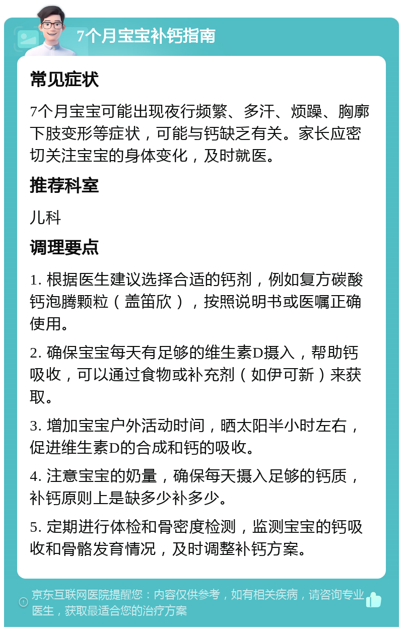 7个月宝宝补钙指南 常见症状 7个月宝宝可能出现夜行频繁、多汗、烦躁、胸廓下肢变形等症状，可能与钙缺乏有关。家长应密切关注宝宝的身体变化，及时就医。 推荐科室 儿科 调理要点 1. 根据医生建议选择合适的钙剂，例如复方碳酸钙泡腾颗粒（盖笛欣），按照说明书或医嘱正确使用。 2. 确保宝宝每天有足够的维生素D摄入，帮助钙吸收，可以通过食物或补充剂（如伊可新）来获取。 3. 增加宝宝户外活动时间，晒太阳半小时左右，促进维生素D的合成和钙的吸收。 4. 注意宝宝的奶量，确保每天摄入足够的钙质，补钙原则上是缺多少补多少。 5. 定期进行体检和骨密度检测，监测宝宝的钙吸收和骨骼发育情况，及时调整补钙方案。