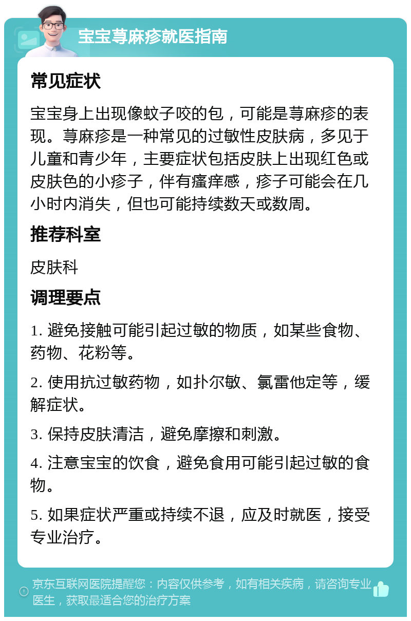 宝宝荨麻疹就医指南 常见症状 宝宝身上出现像蚊子咬的包，可能是荨麻疹的表现。荨麻疹是一种常见的过敏性皮肤病，多见于儿童和青少年，主要症状包括皮肤上出现红色或皮肤色的小疹子，伴有瘙痒感，疹子可能会在几小时内消失，但也可能持续数天或数周。 推荐科室 皮肤科 调理要点 1. 避免接触可能引起过敏的物质，如某些食物、药物、花粉等。 2. 使用抗过敏药物，如扑尔敏、氯雷他定等，缓解症状。 3. 保持皮肤清洁，避免摩擦和刺激。 4. 注意宝宝的饮食，避免食用可能引起过敏的食物。 5. 如果症状严重或持续不退，应及时就医，接受专业治疗。