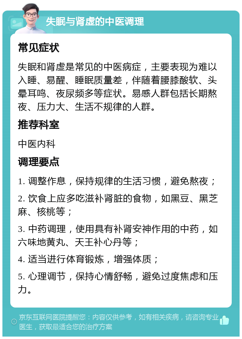 失眠与肾虚的中医调理 常见症状 失眠和肾虚是常见的中医病症，主要表现为难以入睡、易醒、睡眠质量差，伴随着腰膝酸软、头晕耳鸣、夜尿频多等症状。易感人群包括长期熬夜、压力大、生活不规律的人群。 推荐科室 中医内科 调理要点 1. 调整作息，保持规律的生活习惯，避免熬夜； 2. 饮食上应多吃滋补肾脏的食物，如黑豆、黑芝麻、核桃等； 3. 中药调理，使用具有补肾安神作用的中药，如六味地黄丸、天王补心丹等； 4. 适当进行体育锻炼，增强体质； 5. 心理调节，保持心情舒畅，避免过度焦虑和压力。