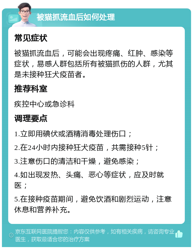 被猫抓流血后如何处理 常见症状 被猫抓流血后，可能会出现疼痛、红肿、感染等症状，易感人群包括所有被猫抓伤的人群，尤其是未接种狂犬疫苗者。 推荐科室 疾控中心或急诊科 调理要点 1.立即用碘伏或酒精消毒处理伤口； 2.在24小时内接种狂犬疫苗，共需接种5针； 3.注意伤口的清洁和干燥，避免感染； 4.如出现发热、头痛、恶心等症状，应及时就医； 5.在接种疫苗期间，避免饮酒和剧烈运动，注意休息和营养补充。