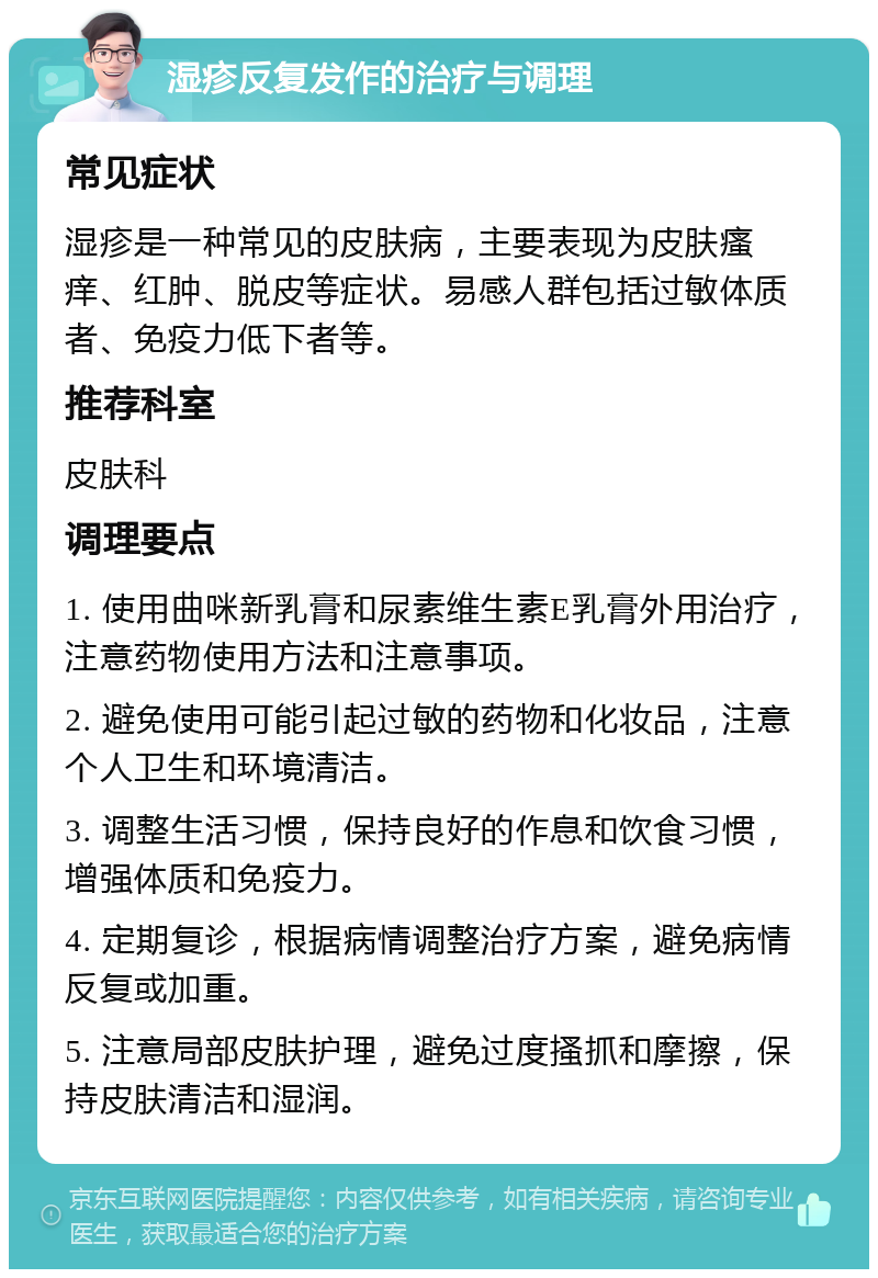 湿疹反复发作的治疗与调理 常见症状 湿疹是一种常见的皮肤病，主要表现为皮肤瘙痒、红肿、脱皮等症状。易感人群包括过敏体质者、免疫力低下者等。 推荐科室 皮肤科 调理要点 1. 使用曲咪新乳膏和尿素维生素E乳膏外用治疗，注意药物使用方法和注意事项。 2. 避免使用可能引起过敏的药物和化妆品，注意个人卫生和环境清洁。 3. 调整生活习惯，保持良好的作息和饮食习惯，增强体质和免疫力。 4. 定期复诊，根据病情调整治疗方案，避免病情反复或加重。 5. 注意局部皮肤护理，避免过度搔抓和摩擦，保持皮肤清洁和湿润。