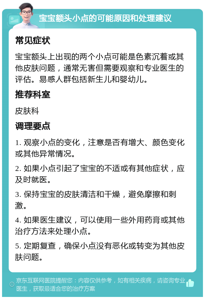 宝宝额头小点的可能原因和处理建议 常见症状 宝宝额头上出现的两个小点可能是色素沉着或其他皮肤问题，通常无害但需要观察和专业医生的评估。易感人群包括新生儿和婴幼儿。 推荐科室 皮肤科 调理要点 1. 观察小点的变化，注意是否有增大、颜色变化或其他异常情况。 2. 如果小点引起了宝宝的不适或有其他症状，应及时就医。 3. 保持宝宝的皮肤清洁和干燥，避免摩擦和刺激。 4. 如果医生建议，可以使用一些外用药膏或其他治疗方法来处理小点。 5. 定期复查，确保小点没有恶化或转变为其他皮肤问题。