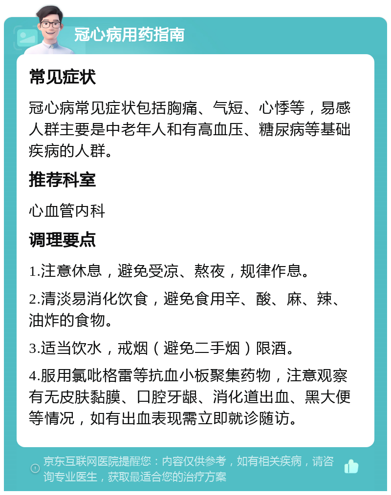 冠心病用药指南 常见症状 冠心病常见症状包括胸痛、气短、心悸等，易感人群主要是中老年人和有高血压、糖尿病等基础疾病的人群。 推荐科室 心血管内科 调理要点 1.注意休息，避免受凉、熬夜，规律作息。 2.清淡易消化饮食，避免食用辛、酸、麻、辣、油炸的食物。 3.适当饮水，戒烟（避免二手烟）限酒。 4.服用氯吡格雷等抗血小板聚集药物，注意观察有无皮肤黏膜、口腔牙龈、消化道出血、黑大便等情况，如有出血表现需立即就诊随访。