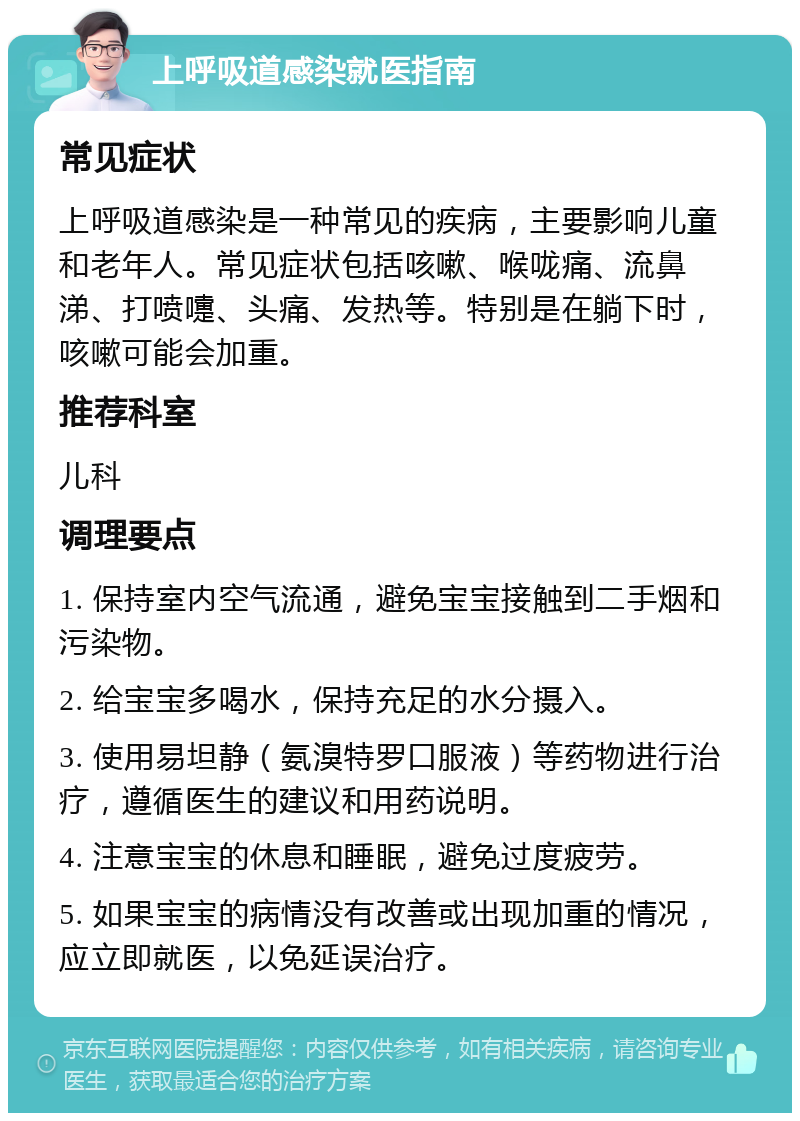 上呼吸道感染就医指南 常见症状 上呼吸道感染是一种常见的疾病，主要影响儿童和老年人。常见症状包括咳嗽、喉咙痛、流鼻涕、打喷嚏、头痛、发热等。特别是在躺下时，咳嗽可能会加重。 推荐科室 儿科 调理要点 1. 保持室内空气流通，避免宝宝接触到二手烟和污染物。 2. 给宝宝多喝水，保持充足的水分摄入。 3. 使用易坦静（氨溴特罗口服液）等药物进行治疗，遵循医生的建议和用药说明。 4. 注意宝宝的休息和睡眠，避免过度疲劳。 5. 如果宝宝的病情没有改善或出现加重的情况，应立即就医，以免延误治疗。