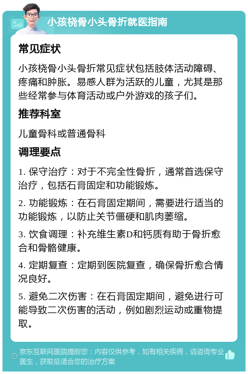 小孩桡骨小头骨折就医指南 常见症状 小孩桡骨小头骨折常见症状包括肢体活动障碍、疼痛和肿胀。易感人群为活跃的儿童，尤其是那些经常参与体育活动或户外游戏的孩子们。 推荐科室 儿童骨科或普通骨科 调理要点 1. 保守治疗：对于不完全性骨折，通常首选保守治疗，包括石膏固定和功能锻炼。 2. 功能锻炼：在石膏固定期间，需要进行适当的功能锻炼，以防止关节僵硬和肌肉萎缩。 3. 饮食调理：补充维生素D和钙质有助于骨折愈合和骨骼健康。 4. 定期复查：定期到医院复查，确保骨折愈合情况良好。 5. 避免二次伤害：在石膏固定期间，避免进行可能导致二次伤害的活动，例如剧烈运动或重物提取。