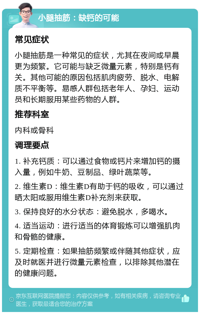 小腿抽筋：缺钙的可能 常见症状 小腿抽筋是一种常见的症状，尤其在夜间或早晨更为频繁。它可能与缺乏微量元素，特别是钙有关。其他可能的原因包括肌肉疲劳、脱水、电解质不平衡等。易感人群包括老年人、孕妇、运动员和长期服用某些药物的人群。 推荐科室 内科或骨科 调理要点 1. 补充钙质：可以通过食物或钙片来增加钙的摄入量，例如牛奶、豆制品、绿叶蔬菜等。 2. 维生素D：维生素D有助于钙的吸收，可以通过晒太阳或服用维生素D补充剂来获取。 3. 保持良好的水分状态：避免脱水，多喝水。 4. 适当运动：进行适当的体育锻炼可以增强肌肉和骨骼的健康。 5. 定期检查：如果抽筋频繁或伴随其他症状，应及时就医并进行微量元素检查，以排除其他潜在的健康问题。