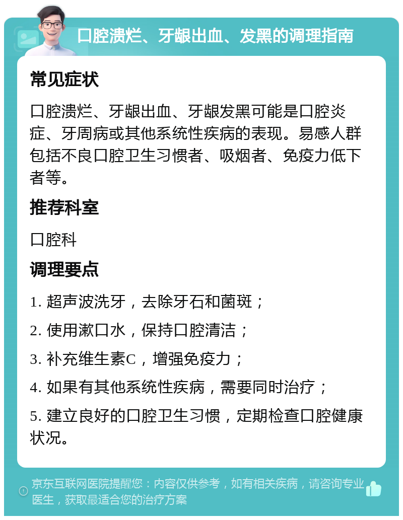 口腔溃烂、牙龈出血、发黑的调理指南 常见症状 口腔溃烂、牙龈出血、牙龈发黑可能是口腔炎症、牙周病或其他系统性疾病的表现。易感人群包括不良口腔卫生习惯者、吸烟者、免疫力低下者等。 推荐科室 口腔科 调理要点 1. 超声波洗牙，去除牙石和菌斑； 2. 使用漱口水，保持口腔清洁； 3. 补充维生素C，增强免疫力； 4. 如果有其他系统性疾病，需要同时治疗； 5. 建立良好的口腔卫生习惯，定期检查口腔健康状况。